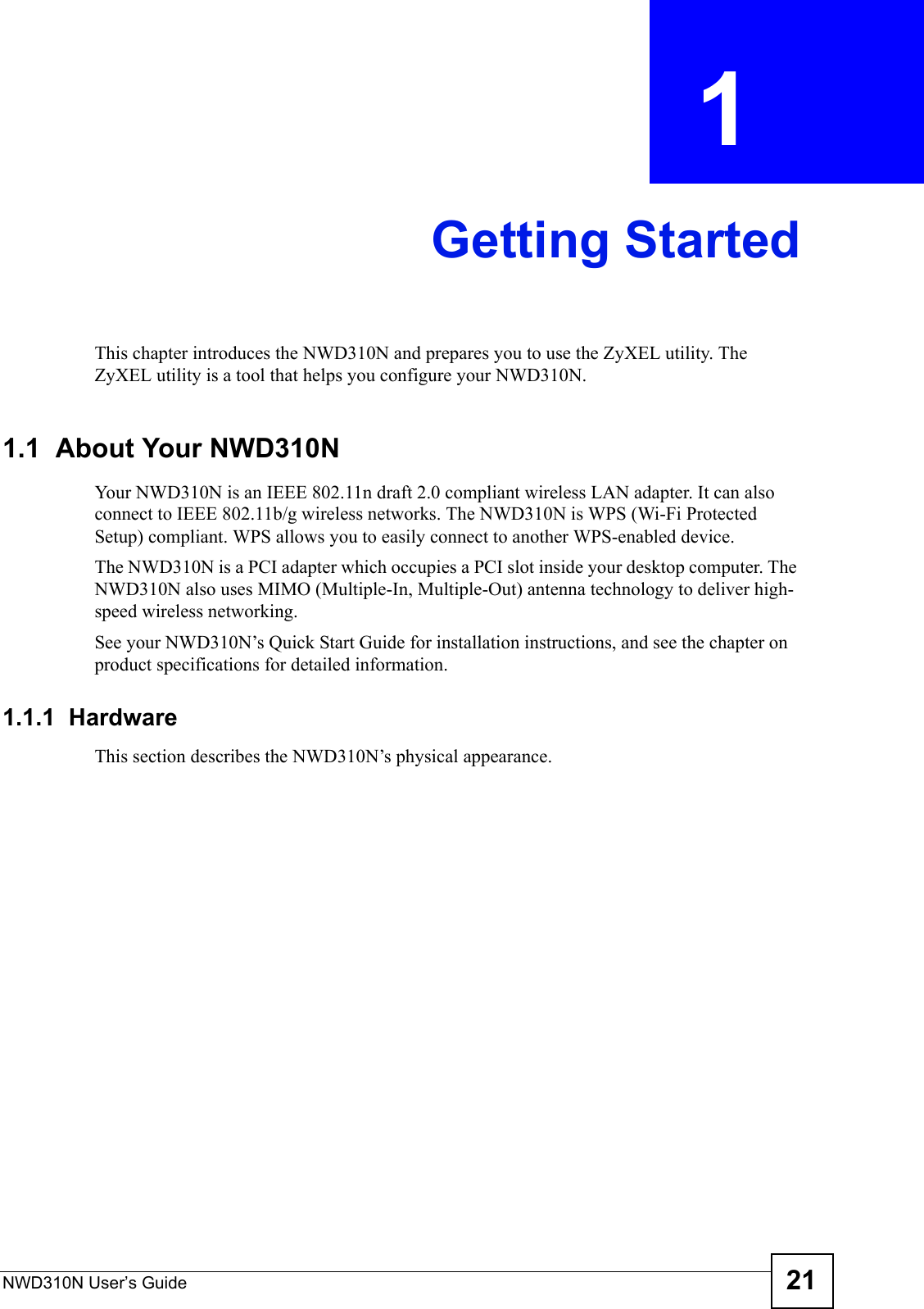 NWD310N User’s Guide 21CHAPTER  1 Getting StartedThis chapter introduces the NWD310N and prepares you to use the ZyXEL utility. The ZyXEL utility is a tool that helps you configure your NWD310N. 1.1  About Your NWD310N  Your NWD310N is an IEEE 802.11n draft 2.0 compliant wireless LAN adapter. It can also connect to IEEE 802.11b/g wireless networks. The NWD310N is WPS (Wi-Fi Protected Setup) compliant. WPS allows you to easily connect to another WPS-enabled device.The NWD310N is a PCI adapter which occupies a PCI slot inside your desktop computer. The NWD310N also uses MIMO (Multiple-In, Multiple-Out) antenna technology to deliver high-speed wireless networking.See your NWD310N’s Quick Start Guide for installation instructions, and see the chapter on product specifications for detailed information.1.1.1  HardwareThis section describes the NWD310N’s physical appearance.