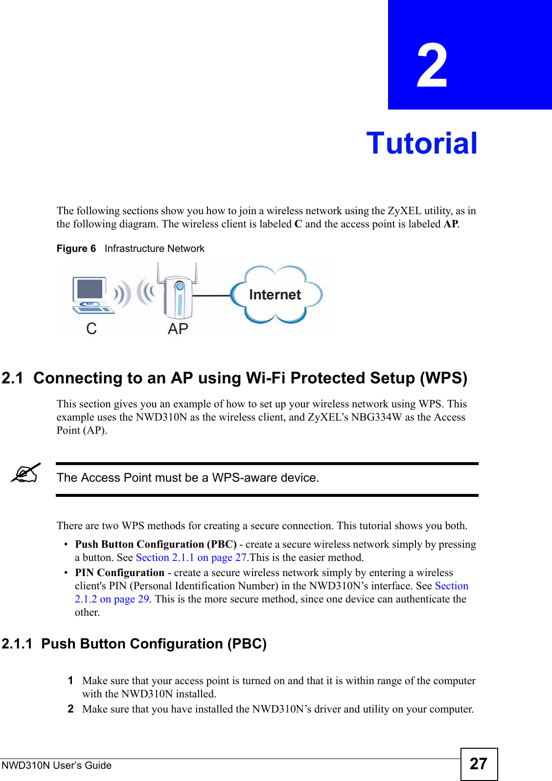 NWD310N User’s Guide 27CHAPTER  2 TutorialThe following sections show you how to join a wireless network using the ZyXEL utility, as in the following diagram. The wireless client is labeled C and the access point is labeled AP. Figure 6   Infrastructure Network2.1  Connecting to an AP using Wi-Fi Protected Setup (WPS)This section gives you an example of how to set up your wireless network using WPS. This example uses the NWD310N as the wireless client, and ZyXEL’s NBG334W as the Access Point (AP). &quot;The Access Point must be a WPS-aware device.There are two WPS methods for creating a secure connection. This tutorial shows you both.•Push Button Configuration (PBC) - create a secure wireless network simply by pressing a button. See Section 2.1.1 on page 27.This is the easier method.•PIN Configuration - create a secure wireless network simply by entering a wireless client&apos;s PIN (Personal Identification Number) in the NWD310N’s interface. See Section 2.1.2 on page 29. This is the more secure method, since one device can authenticate the other.2.1.1  Push Button Configuration (PBC)1Make sure that your access point is turned on and that it is within range of the computer with the NWD310N installed. 2Make sure that you have installed the NWD310N’s driver and utility on your computer.