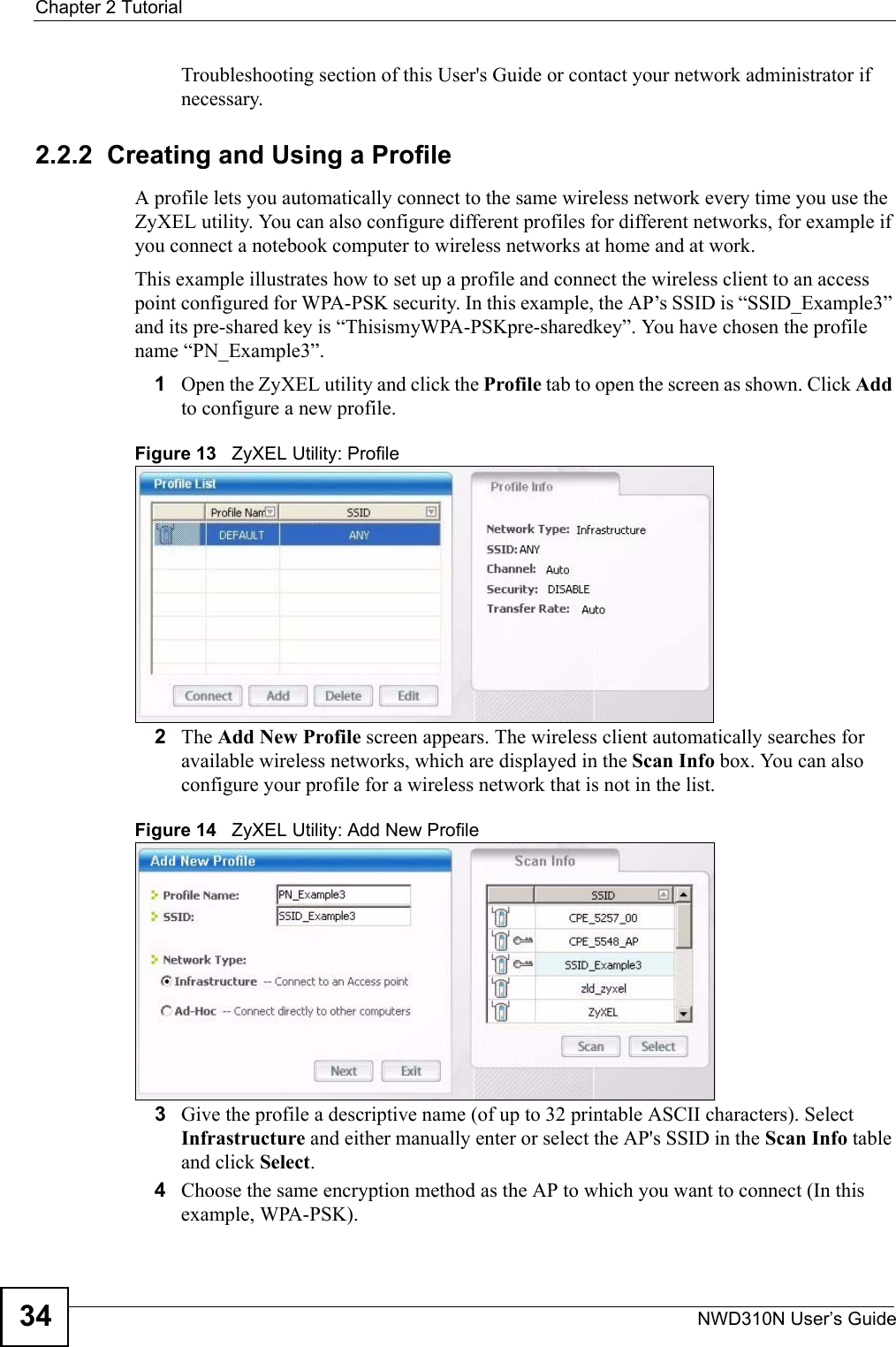 Chapter 2 TutorialNWD310N User’s Guide34Troubleshooting section of this User&apos;s Guide or contact your network administrator if necessary.2.2.2  Creating and Using a ProfileA profile lets you automatically connect to the same wireless network every time you use the ZyXEL utility. You can also configure different profiles for different networks, for example if you connect a notebook computer to wireless networks at home and at work.This example illustrates how to set up a profile and connect the wireless client to an access point configured for WPA-PSK security. In this example, the AP’s SSID is “SSID_Example3” and its pre-shared key is “ThisismyWPA-PSKpre-sharedkey”. You have chosen the profile name “PN_Example3”.1Open the ZyXEL utility and click the Profile tab to open the screen as shown. Click Add to configure a new profile.Figure 13   ZyXEL Utility: Profile2The Add New Profile screen appears. The wireless client automatically searches for available wireless networks, which are displayed in the Scan Info box. You can also configure your profile for a wireless network that is not in the list. Figure 14   ZyXEL Utility: Add New Profile3Give the profile a descriptive name (of up to 32 printable ASCII characters). Select Infrastructure and either manually enter or select the AP&apos;s SSID in the Scan Info table and click Select.4Choose the same encryption method as the AP to which you want to connect (In this example, WPA-PSK).
