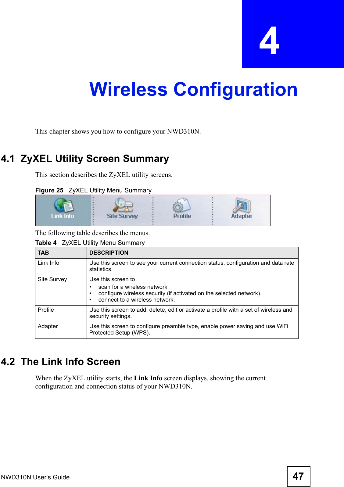 NWD310N User’s Guide 47CHAPTER  4 Wireless ConfigurationThis chapter shows you how to configure your NWD310N.4.1  ZyXEL Utility Screen Summary This section describes the ZyXEL utility screens. Figure 25   ZyXEL Utility Menu Summary The following table describes the menus. 4.2  The Link Info Screen When the ZyXEL utility starts, the Link Info screen displays, showing the current configuration and connection status of your NWD310N.Table 4   ZyXEL Utility Menu SummaryTAB DESCRIPTIONLink Info Use this screen to see your current connection status, configuration and data rate statistics.Site Survey Use this screen to • scan for a wireless network• configure wireless security (if activated on the selected network).• connect to a wireless network.Profile Use this screen to add, delete, edit or activate a profile with a set of wireless and security settings.Adapter Use this screen to configure preamble type, enable power saving and use WiFi Protected Setup (WPS).