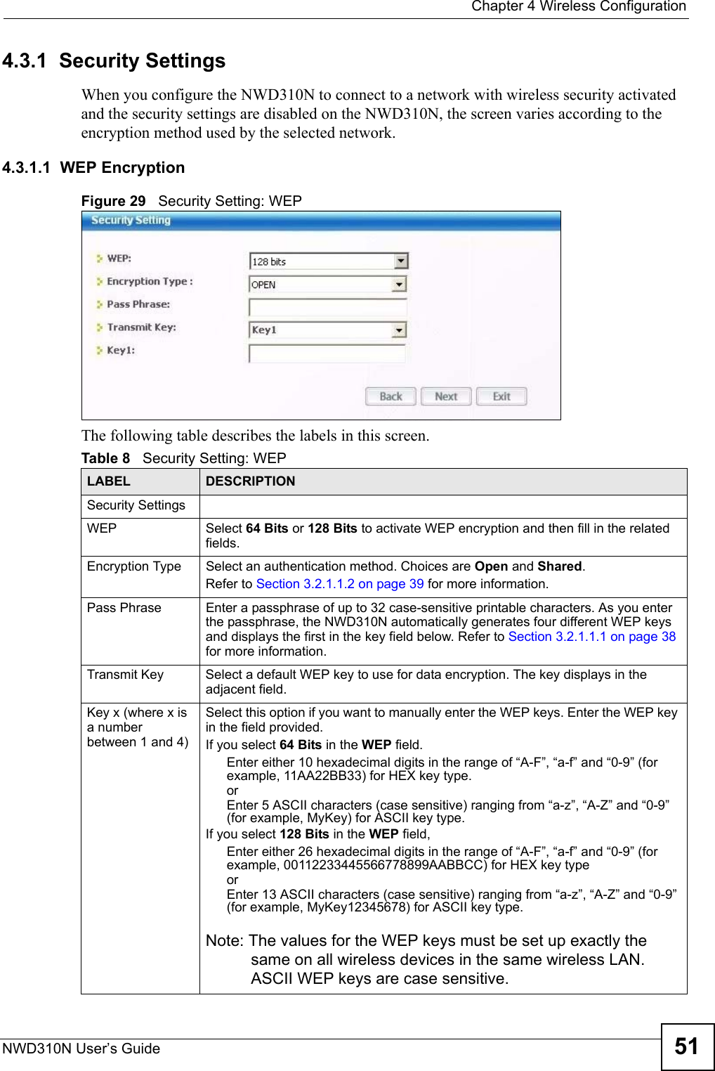  Chapter 4 Wireless ConfigurationNWD310N User’s Guide 514.3.1  Security Settings When you configure the NWD310N to connect to a network with wireless security activated and the security settings are disabled on the NWD310N, the screen varies according to the encryption method used by the selected network.4.3.1.1  WEP EncryptionFigure 29   Security Setting: WEP  The following table describes the labels in this screen.  Table 8   Security Setting: WEP LABEL DESCRIPTIONSecurity SettingsWEP Select 64 Bits or 128 Bits to activate WEP encryption and then fill in the related fields.Encryption Type Select an authentication method. Choices are Open and Shared.Refer to Section 3.2.1.1.2 on page 39 for more information.Pass Phrase Enter a passphrase of up to 32 case-sensitive printable characters. As you enter the passphrase, the NWD310N automatically generates four different WEP keys and displays the first in the key field below. Refer to Section 3.2.1.1.1 on page 38 for more information.Transmit Key Select a default WEP key to use for data encryption. The key displays in the adjacent field.Key x (where x is a number between 1 and 4)Select this option if you want to manually enter the WEP keys. Enter the WEP key in the field provided.If you select 64 Bits in the WEP field.Enter either 10 hexadecimal digits in the range of “A-F”, “a-f” and “0-9” (for example, 11AA22BB33) for HEX key type.orEnter 5 ASCII characters (case sensitive) ranging from “a-z”, “A-Z” and “0-9” (for example, MyKey) for ASCII key type. If you select 128 Bits in the WEP field,Enter either 26 hexadecimal digits in the range of “A-F”, “a-f” and “0-9” (for example, 00112233445566778899AABBCC) for HEX key typeorEnter 13 ASCII characters (case sensitive) ranging from “a-z”, “A-Z” and “0-9” (for example, MyKey12345678) for ASCII key type.Note: The values for the WEP keys must be set up exactly the same on all wireless devices in the same wireless LAN. ASCII WEP keys are case sensitive.