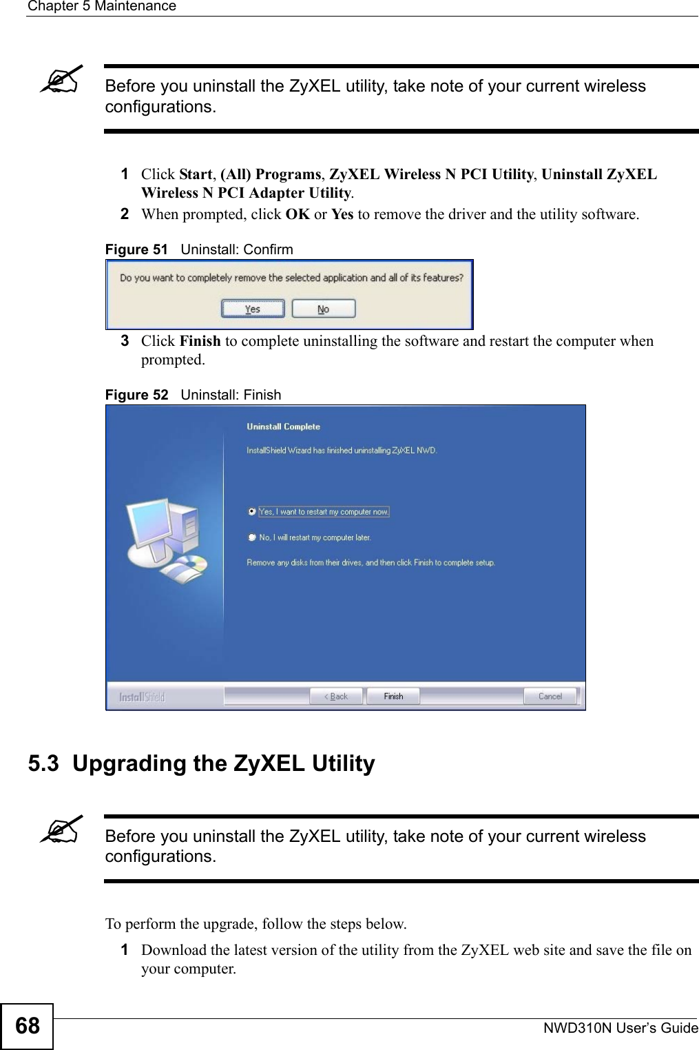 Chapter 5 MaintenanceNWD310N User’s Guide68&quot;Before you uninstall the ZyXEL utility, take note of your current wireless configurations.1Click Start, (All) Programs, ZyXEL Wireless N PCI Utility, Uninstall ZyXEL Wireless N PCI Adapter Utility.2When prompted, click OK or Ye s  to remove the driver and the utility software.Figure 51   Uninstall: Confirm  3Click Finish to complete uninstalling the software and restart the computer when prompted.Figure 52   Uninstall: Finish 5.3  Upgrading the ZyXEL Utility&quot;Before you uninstall the ZyXEL utility, take note of your current wireless configurations.To perform the upgrade, follow the steps below.1Download the latest version of the utility from the ZyXEL web site and save the file on your computer.