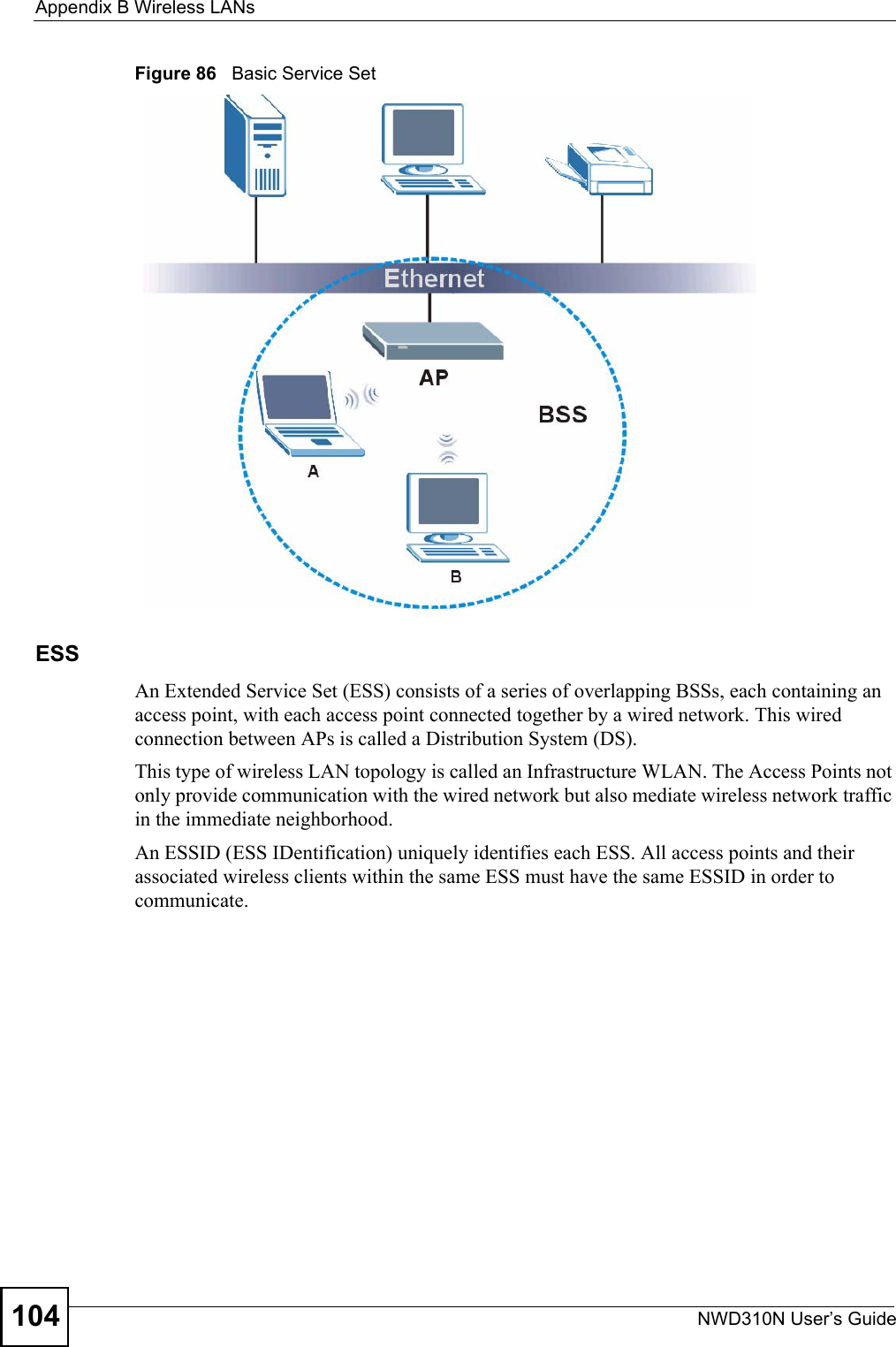 Appendix B Wireless LANsNWD310N User’s Guide104Figure 86   Basic Service SetESSAn Extended Service Set (ESS) consists of a series of overlapping BSSs, each containing an access point, with each access point connected together by a wired network. This wired connection between APs is called a Distribution System (DS).This type of wireless LAN topology is called an Infrastructure WLAN. The Access Points not only provide communication with the wired network but also mediate wireless network traffic in the immediate neighborhood. An ESSID (ESS IDentification) uniquely identifies each ESS. All access points and their associated wireless clients within the same ESS must have the same ESSID in order to communicate.