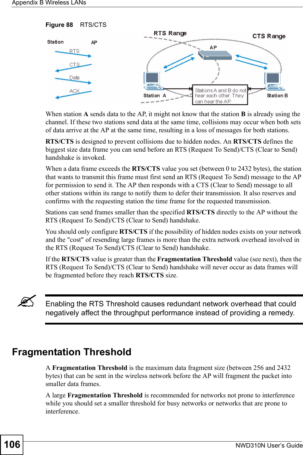 Appendix B Wireless LANsNWD310N User’s Guide106Figure 88    RTS/CTSWhen station A sends data to the AP, it might not know that the station B is already using the channel. If these two stations send data at the same time, collisions may occur when both sets of data arrive at the AP at the same time, resulting in a loss of messages for both stations.RTS/CTS is designed to prevent collisions due to hidden nodes. An RTS/CTS defines the biggest size data frame you can send before an RTS (Request To Send)/CTS (Clear to Send) handshake is invoked.When a data frame exceeds the RTS/CTS value you set (between 0 to 2432 bytes), the station that wants to transmit this frame must first send an RTS (Request To Send) message to the AP for permission to send it. The AP then responds with a CTS (Clear to Send) message to all other stations within its range to notify them to defer their transmission. It also reserves and confirms with the requesting station the time frame for the requested transmission.Stations can send frames smaller than the specified RTS/CTS directly to the AP without the RTS (Request To Send)/CTS (Clear to Send) handshake. You should only configure RTS/CTS if the possibility of hidden nodes exists on your network and the &quot;cost&quot; of resending large frames is more than the extra network overhead involved in the RTS (Request To Send)/CTS (Clear to Send) handshake. If the RTS/CTS value is greater than the Fragmentation Threshold value (see next), then the RTS (Request To Send)/CTS (Clear to Send) handshake will never occur as data frames will be fragmented before they reach RTS/CTS size. &quot;Enabling the RTS Threshold causes redundant network overhead that could negatively affect the throughput performance instead of providing a remedy.Fragmentation ThresholdA Fragmentation Threshold is the maximum data fragment size (between 256 and 2432 bytes) that can be sent in the wireless network before the AP will fragment the packet into smaller data frames.A large Fragmentation Threshold is recommended for networks not prone to interference while you should set a smaller threshold for busy networks or networks that are prone to interference.