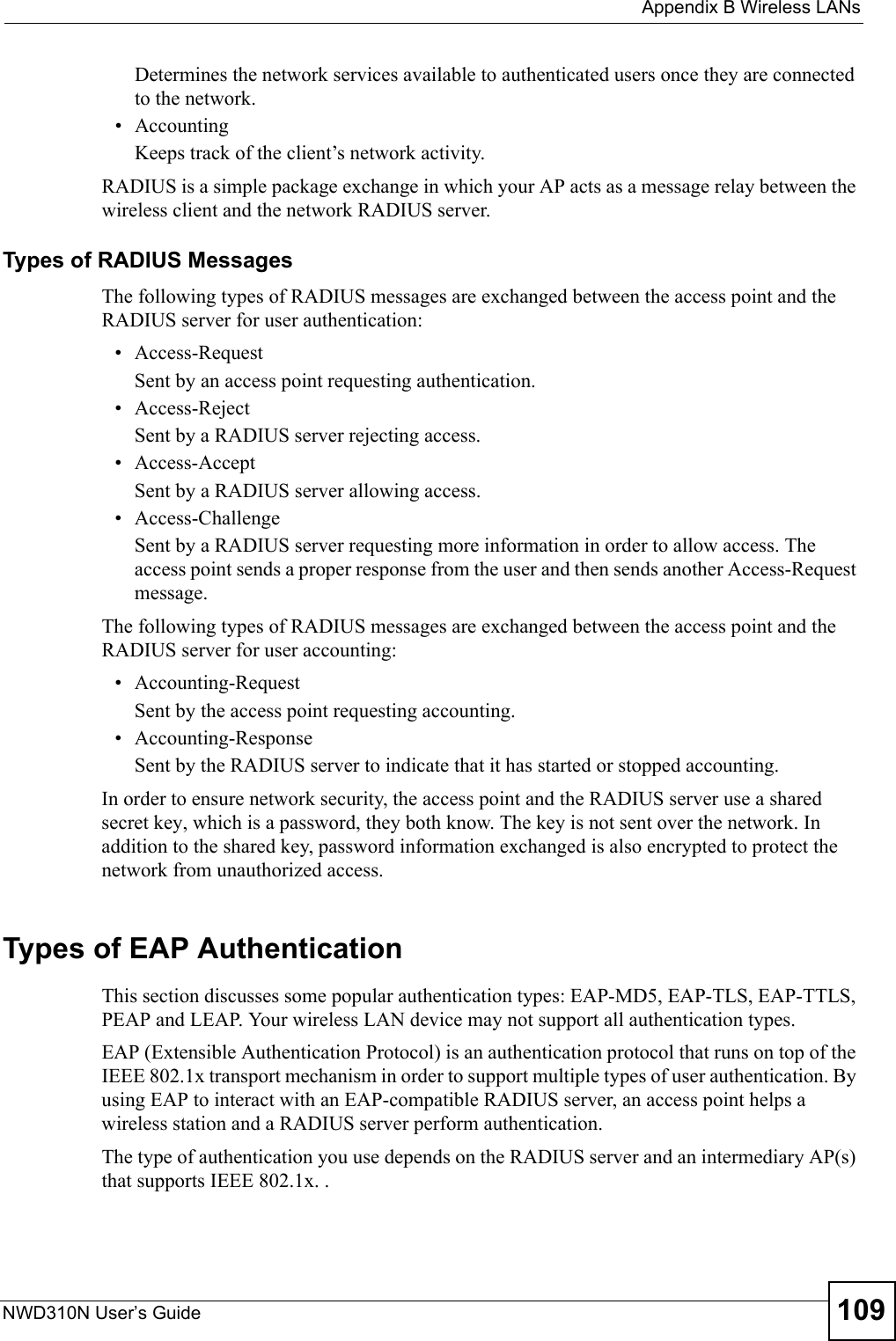  Appendix B Wireless LANsNWD310N User’s Guide 109Determines the network services available to authenticated users once they are connected to the network.• AccountingKeeps track of the client’s network activity. RADIUS is a simple package exchange in which your AP acts as a message relay between the wireless client and the network RADIUS server. Types of RADIUS MessagesThe following types of RADIUS messages are exchanged between the access point and the RADIUS server for user authentication:• Access-RequestSent by an access point requesting authentication.• Access-RejectSent by a RADIUS server rejecting access.• Access-AcceptSent by a RADIUS server allowing access. • Access-ChallengeSent by a RADIUS server requesting more information in order to allow access. The access point sends a proper response from the user and then sends another Access-Request message. The following types of RADIUS messages are exchanged between the access point and the RADIUS server for user accounting:• Accounting-RequestSent by the access point requesting accounting.• Accounting-ResponseSent by the RADIUS server to indicate that it has started or stopped accounting. In order to ensure network security, the access point and the RADIUS server use a shared secret key, which is a password, they both know. The key is not sent over the network. In addition to the shared key, password information exchanged is also encrypted to protect the network from unauthorized access. Types of EAP Authentication This section discusses some popular authentication types: EAP-MD5, EAP-TLS, EAP-TTLS, PEAP and LEAP. Your wireless LAN device may not support all authentication types. EAP (Extensible Authentication Protocol) is an authentication protocol that runs on top of the IEEE 802.1x transport mechanism in order to support multiple types of user authentication. By using EAP to interact with an EAP-compatible RADIUS server, an access point helps a wireless station and a RADIUS server perform authentication. The type of authentication you use depends on the RADIUS server and an intermediary AP(s) that supports IEEE 802.1x. .