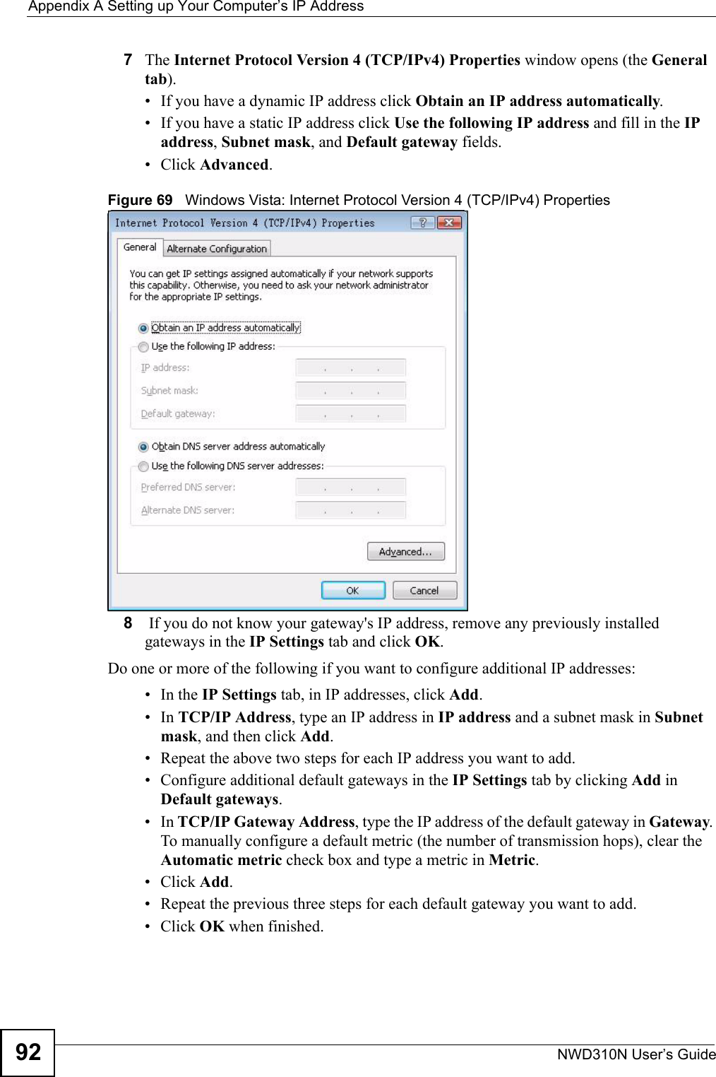 Appendix A Setting up Your Computer’s IP AddressNWD310N User’s Guide927The Internet Protocol Version 4 (TCP/IPv4) Properties window opens (the General tab).• If you have a dynamic IP address click Obtain an IP address automatically.• If you have a static IP address click Use the following IP address and fill in the IP address, Subnet mask, and Default gateway fields. • Click Advanced.Figure 69   Windows Vista: Internet Protocol Version 4 (TCP/IPv4) Properties8 If you do not know your gateway&apos;s IP address, remove any previously installed gateways in the IP Settings tab and click OK.Do one or more of the following if you want to configure additional IP addresses:•In the IP Settings tab, in IP addresses, click Add.•In TCP/IP Address, type an IP address in IP address and a subnet mask in Subnet mask, and then click Add.• Repeat the above two steps for each IP address you want to add.• Configure additional default gateways in the IP Settings tab by clicking Add in Default gateways.•In TCP/IP Gateway Address, type the IP address of the default gateway in Gateway. To manually configure a default metric (the number of transmission hops), clear the Automatic metric check box and type a metric in Metric.• Click Add. • Repeat the previous three steps for each default gateway you want to add.• Click OK when finished.