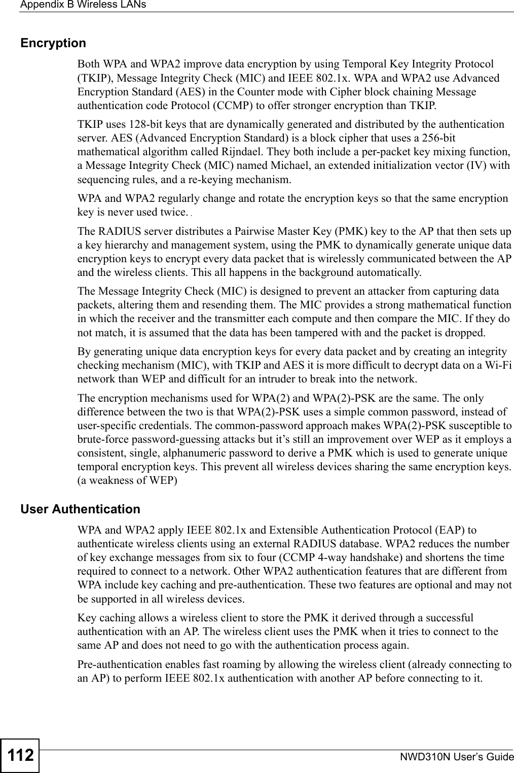 Appendix B Wireless LANsNWD310N User’s Guide112Encryption Both WPA and WPA2 improve data encryption by using Temporal Key Integrity Protocol (TKIP), Message Integrity Check (MIC) and IEEE 802.1x. WPA and WPA2 use Advanced Encryption Standard (AES) in the Counter mode with Cipher block chaining Message authentication code Protocol (CCMP) to offer stronger encryption than TKIP.TKIP uses 128-bit keys that are dynamically generated and distributed by the authentication server. AES (Advanced Encryption Standard) is a block cipher that uses a 256-bit mathematical algorithm called Rijndael. They both include a per-packet key mixing function, a Message Integrity Check (MIC) named Michael, an extended initialization vector (IV) with sequencing rules, and a re-keying mechanism.WPA and WPA2 regularly change and rotate the encryption keys so that the same encryption key is never used twice. The RADIUS server distributes a Pairwise Master Key (PMK) key to the AP that then sets up a key hierarchy and management system, using the PMK to dynamically generate unique data encryption keys to encrypt every data packet that is wirelessly communicated between the AP and the wireless clients. This all happens in the background automatically.The Message Integrity Check (MIC) is designed to prevent an attacker from capturing data packets, altering them and resending them. The MIC provides a strong mathematical function in which the receiver and the transmitter each compute and then compare the MIC. If they do not match, it is assumed that the data has been tampered with and the packet is dropped. By generating unique data encryption keys for every data packet and by creating an integrity checking mechanism (MIC), with TKIP and AES it is more difficult to decrypt data on a Wi-Fi network than WEP and difficult for an intruder to break into the network. The encryption mechanisms used for WPA(2) and WPA(2)-PSK are the same. The only difference between the two is that WPA(2)-PSK uses a simple common password, instead of user-specific credentials. The common-password approach makes WPA(2)-PSK susceptible to brute-force password-guessing attacks but it’s still an improvement over WEP as it employs a consistent, single, alphanumeric password to derive a PMK which is used to generate unique temporal encryption keys. This prevent all wireless devices sharing the same encryption keys. (a weakness of WEP)User Authentication WPA and WPA2 apply IEEE 802.1x and Extensible Authentication Protocol (EAP) to authenticate wireless clients using an external RADIUS database. WPA2 reduces the number of key exchange messages from six to four (CCMP 4-way handshake) and shortens the time required to connect to a network. Other WPA2 authentication features that are different from WPA include key caching and pre-authentication. These two features are optional and may not be supported in all wireless devices.Key caching allows a wireless client to store the PMK it derived through a successful authentication with an AP. The wireless client uses the PMK when it tries to connect to the same AP and does not need to go with the authentication process again.Pre-authentication enables fast roaming by allowing the wireless client (already connecting to an AP) to perform IEEE 802.1x authentication with another AP before connecting to it.