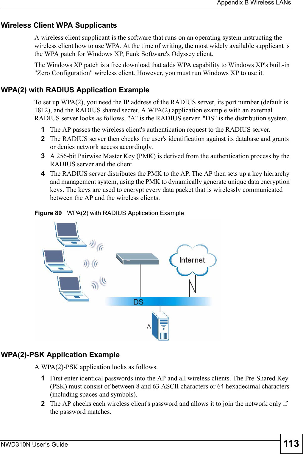  Appendix B Wireless LANsNWD310N User’s Guide 113Wireless Client WPA SupplicantsA wireless client supplicant is the software that runs on an operating system instructing the wireless client how to use WPA. At the time of writing, the most widely available supplicant is the WPA patch for Windows XP, Funk Software&apos;s Odyssey client. The Windows XP patch is a free download that adds WPA capability to Windows XP&apos;s built-in &quot;Zero Configuration&quot; wireless client. However, you must run Windows XP to use it. WPA(2) with RADIUS Application ExampleTo set up WPA(2), you need the IP address of the RADIUS server, its port number (default is 1812), and the RADIUS shared secret. A WPA(2) application example with an external RADIUS server looks as follows. &quot;A&quot; is the RADIUS server. &quot;DS&quot; is the distribution system.1The AP passes the wireless client&apos;s authentication request to the RADIUS server.2The RADIUS server then checks the user&apos;s identification against its database and grants or denies network access accordingly.3A 256-bit Pairwise Master Key (PMK) is derived from the authentication process by the RADIUS server and the client.4The RADIUS server distributes the PMK to the AP. The AP then sets up a key hierarchy and management system, using the PMK to dynamically generate unique data encryption keys. The keys are used to encrypt every data packet that is wirelessly communicated between the AP and the wireless clients.Figure 89   WPA(2) with RADIUS Application ExampleWPA(2)-PSK Application ExampleA WPA(2)-PSK application looks as follows.1First enter identical passwords into the AP and all wireless clients. The Pre-Shared Key (PSK) must consist of between 8 and 63 ASCII characters or 64 hexadecimal characters (including spaces and symbols).2The AP checks each wireless client&apos;s password and allows it to join the network only if the password matches.