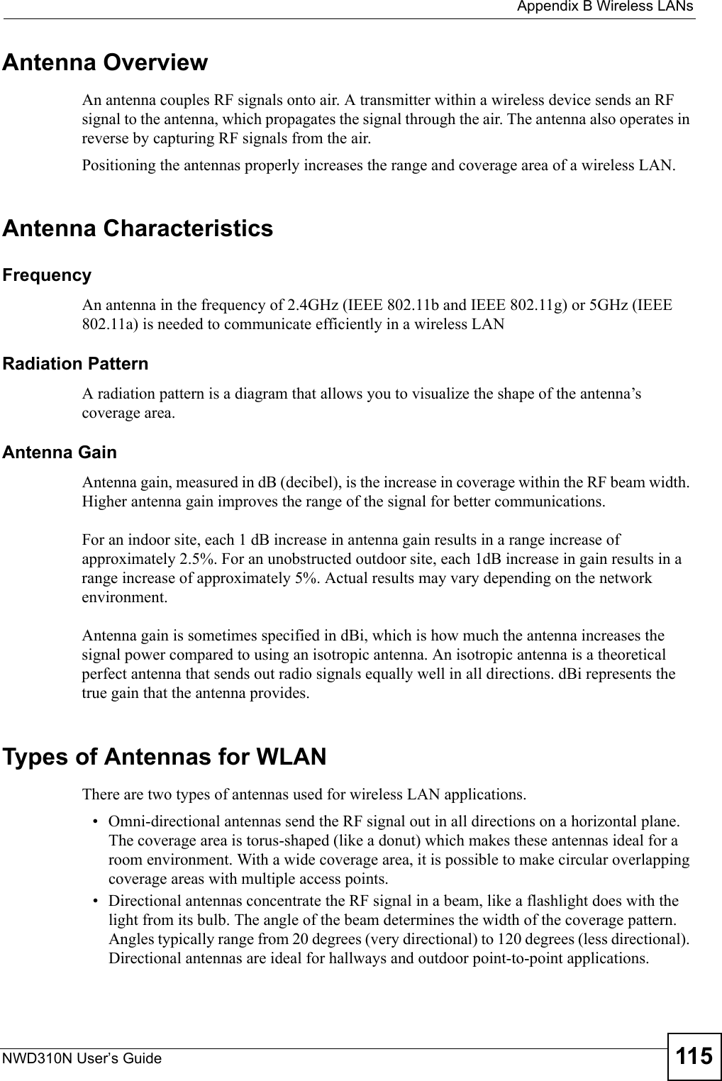  Appendix B Wireless LANsNWD310N User’s Guide 115Antenna OverviewAn antenna couples RF signals onto air. A transmitter within a wireless device sends an RF signal to the antenna, which propagates the signal through the air. The antenna also operates in reverse by capturing RF signals from the air. Positioning the antennas properly increases the range and coverage area of a wireless LAN. Antenna CharacteristicsFrequencyAn antenna in the frequency of 2.4GHz (IEEE 802.11b and IEEE 802.11g) or 5GHz (IEEE 802.11a) is needed to communicate efficiently in a wireless LANRadiation PatternA radiation pattern is a diagram that allows you to visualize the shape of the antenna’s coverage area. Antenna GainAntenna gain, measured in dB (decibel), is the increase in coverage within the RF beam width. Higher antenna gain improves the range of the signal for better communications. For an indoor site, each 1 dB increase in antenna gain results in a range increase of approximately 2.5%. For an unobstructed outdoor site, each 1dB increase in gain results in a range increase of approximately 5%. Actual results may vary depending on the network environment. Antenna gain is sometimes specified in dBi, which is how much the antenna increases the signal power compared to using an isotropic antenna. An isotropic antenna is a theoretical perfect antenna that sends out radio signals equally well in all directions. dBi represents the true gain that the antenna provides.   Types of Antennas for WLANThere are two types of antennas used for wireless LAN applications.• Omni-directional antennas send the RF signal out in all directions on a horizontal plane. The coverage area is torus-shaped (like a donut) which makes these antennas ideal for a room environment. With a wide coverage area, it is possible to make circular overlapping coverage areas with multiple access points. • Directional antennas concentrate the RF signal in a beam, like a flashlight does with the light from its bulb. The angle of the beam determines the width of the coverage pattern. Angles typically range from 20 degrees (very directional) to 120 degrees (less directional). Directional antennas are ideal for hallways and outdoor point-to-point applications.
