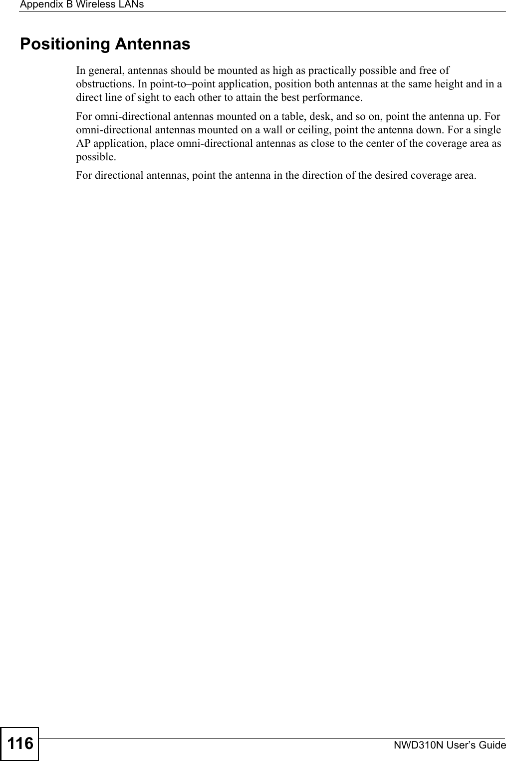 Appendix B Wireless LANsNWD310N User’s Guide116Positioning AntennasIn general, antennas should be mounted as high as practically possible and free of obstructions. In point-to–point application, position both antennas at the same height and in a direct line of sight to each other to attain the best performance. For omni-directional antennas mounted on a table, desk, and so on, point the antenna up. For omni-directional antennas mounted on a wall or ceiling, point the antenna down. For a single AP application, place omni-directional antennas as close to the center of the coverage area as possible. For directional antennas, point the antenna in the direction of the desired coverage area.