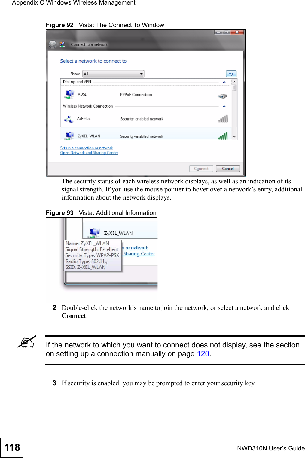 Appendix C Windows Wireless ManagementNWD310N User’s Guide118Figure 92   Vista: The Connect To WindowThe security status of each wireless network displays, as well as an indication of its signal strength. If you use the mouse pointer to hover over a network’s entry, additional information about the network displays.Figure 93   Vista: Additional Information2Double-click the network’s name to join the network, or select a network and click Connect. &quot;If the network to which you want to connect does not display, see the section on setting up a connection manually on page 120.3If security is enabled, you may be prompted to enter your security key. 