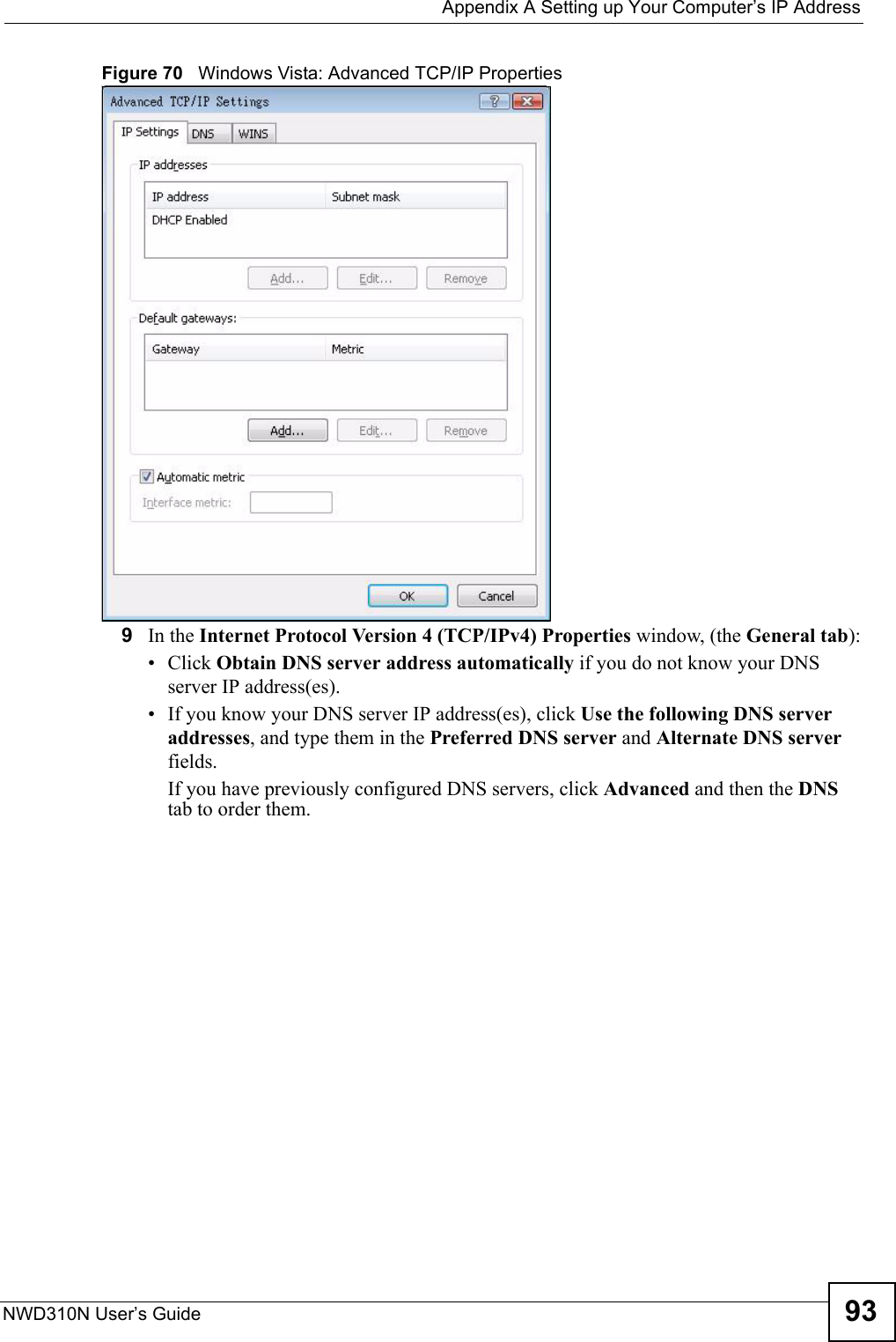  Appendix A Setting up Your Computer’s IP AddressNWD310N User’s Guide 93Figure 70   Windows Vista: Advanced TCP/IP Properties9In the Internet Protocol Version 4 (TCP/IPv4) Properties window, (the General tab):• Click Obtain DNS server address automatically if you do not know your DNS server IP address(es).• If you know your DNS server IP address(es), click Use the following DNS server addresses, and type them in the Preferred DNS server and Alternate DNS server fields. If you have previously configured DNS servers, click Advanced and then the DNS tab to order them.