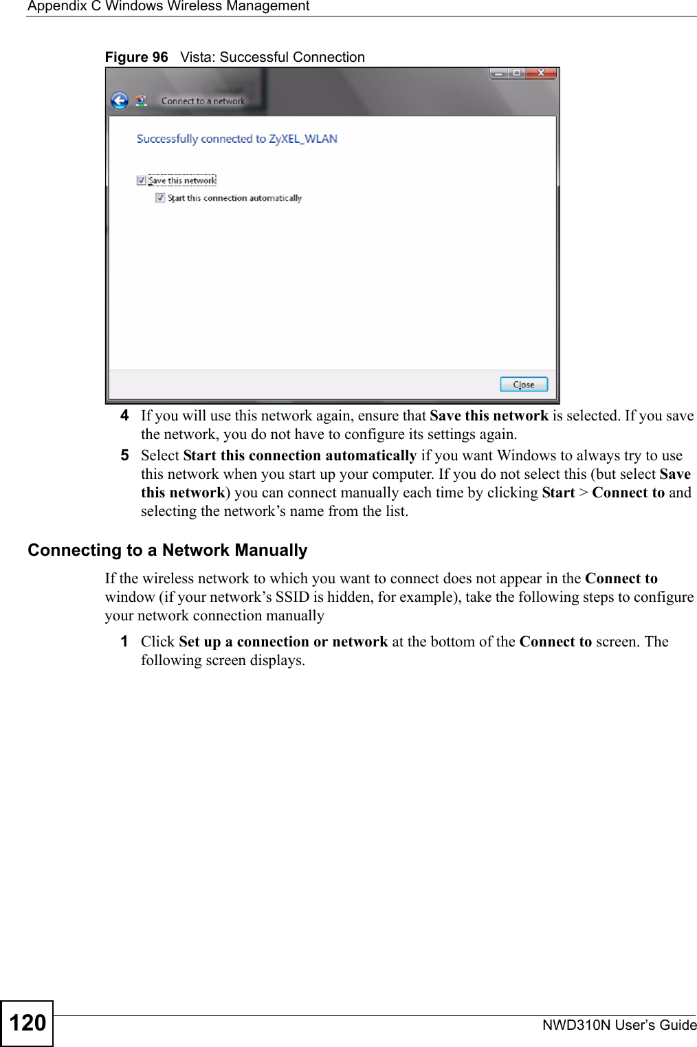 Appendix C Windows Wireless ManagementNWD310N User’s Guide120Figure 96   Vista: Successful Connection4If you will use this network again, ensure that Save this network is selected. If you save the network, you do not have to configure its settings again.5Select Start this connection automatically if you want Windows to always try to use this network when you start up your computer. If you do not select this (but select Save this network) you can connect manually each time by clicking Start &gt; Connect to and selecting the network’s name from the list.Connecting to a Network ManuallyIf the wireless network to which you want to connect does not appear in the Connect to window (if your network’s SSID is hidden, for example), take the following steps to configure your network connection manually1Click Set up a connection or network at the bottom of the Connect to screen. The following screen displays.