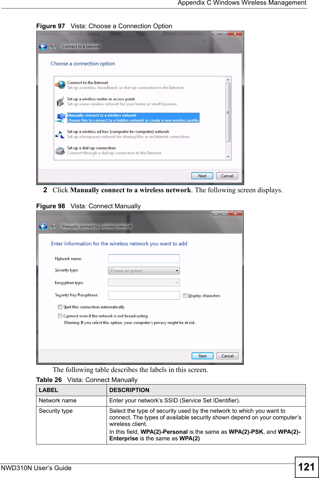  Appendix C Windows Wireless ManagementNWD310N User’s Guide 121Figure 97   Vista: Choose a Connection Option2Click Manually connect to a wireless network. The following screen displays.Figure 98   Vista: Connect ManuallyThe following table describes the labels in this screen.Table 26   Vista: Connect ManuallyLABEL DESCRIPTIONNetwork name Enter your network’s SSID (Service Set IDentifier).Security type Select the type of security used by the network to which you want to connect. The types of available security shown depend on your computer’s wireless client.In this field, WPA(2)-Personal is the same as WPA(2)-PSK, and WPA(2)-Enterprise is the same as WPA(2)