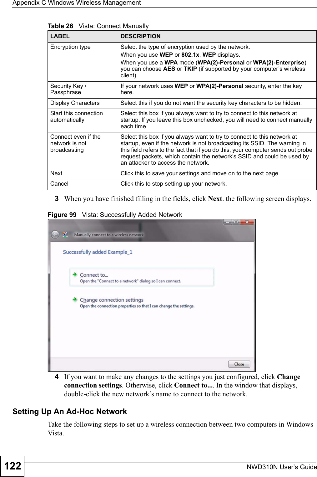 Appendix C Windows Wireless ManagementNWD310N User’s Guide1223When you have finished filling in the fields, click Next. the following screen displays.Figure 99   Vista: Successfully Added Network4If you want to make any changes to the settings you just configured, click Change connection settings. Otherwise, click Connect to.... In the window that displays, double-click the new network’s name to connect to the network.Setting Up An Ad-Hoc Network Take the following steps to set up a wireless connection between two computers in Windows Vista. Encryption type Select the type of encryption used by the network.When you use WEP or 802.1x, WEP displays.When you use a WPA mode (WPA(2)-Personal or WPA(2)-Enterprise) you can choose AES or TKIP (if supported by your computer’s wireless client).Security Key / PassphraseIf your network uses WEP or WPA(2)-Personal security, enter the key here.Display Characters Select this if you do not want the security key characters to be hidden.Start this connection automaticallySelect this box if you always want to try to connect to this network at startup. If you leave this box unchecked, you will need to connect manually each time.Connect even if the network is not broadcastingSelect this box if you always want to try to connect to this network at startup, even if the network is not broadcasting its SSID. The warning in this field refers to the fact that if you do this, your computer sends out probe request packets, which contain the network’s SSID and could be used by an attacker to access the network.Next Click this to save your settings and move on to the next page.Cancel Click this to stop setting up your network.Table 26   Vista: Connect ManuallyLABEL DESCRIPTION