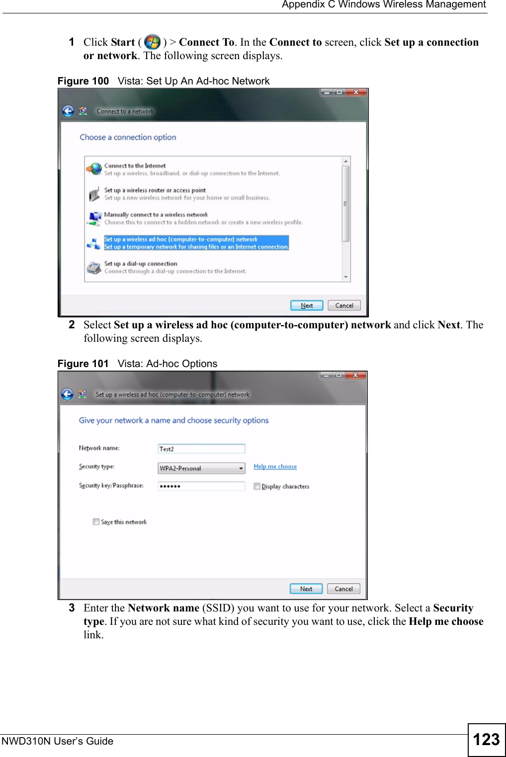  Appendix C Windows Wireless ManagementNWD310N User’s Guide 1231Click Start () &gt; Connect To. In the Connect to screen, click Set up a connection or network. The following screen displays.Figure 100   Vista: Set Up An Ad-hoc Network2Select Set up a wireless ad hoc (computer-to-computer) network and click Next. The following screen displays.Figure 101   Vista: Ad-hoc Options 3Enter the Network name (SSID) you want to use for your network. Select a Security type. If you are not sure what kind of security you want to use, click the Help me choose link. 