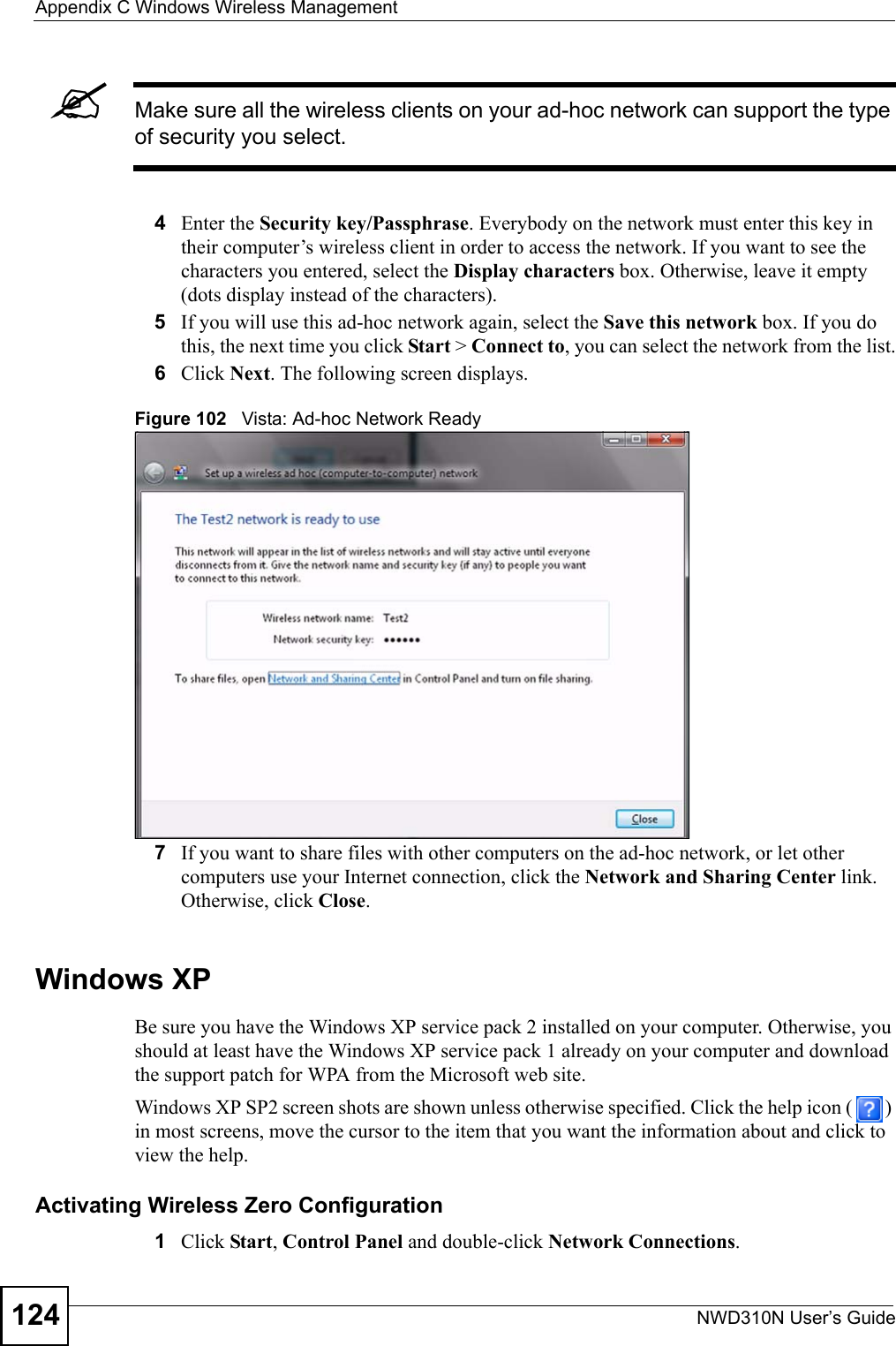 Appendix C Windows Wireless ManagementNWD310N User’s Guide124&quot;Make sure all the wireless clients on your ad-hoc network can support the type of security you select.4Enter the Security key/Passphrase. Everybody on the network must enter this key in their computer’s wireless client in order to access the network. If you want to see the characters you entered, select the Display characters box. Otherwise, leave it empty (dots display instead of the characters).5If you will use this ad-hoc network again, select the Save this network box. If you do this, the next time you click Start &gt; Connect to, you can select the network from the list.6Click Next. The following screen displays.Figure 102   Vista: Ad-hoc Network Ready 7If you want to share files with other computers on the ad-hoc network, or let other computers use your Internet connection, click the Network and Sharing Center link. Otherwise, click Close.Windows XPBe sure you have the Windows XP service pack 2 installed on your computer. Otherwise, you should at least have the Windows XP service pack 1 already on your computer and download the support patch for WPA from the Microsoft web site.Windows XP SP2 screen shots are shown unless otherwise specified. Click the help icon ( ) in most screens, move the cursor to the item that you want the information about and click to view the help.Activating Wireless Zero Configuration1Click Start, Control Panel and double-click Network Connections. 