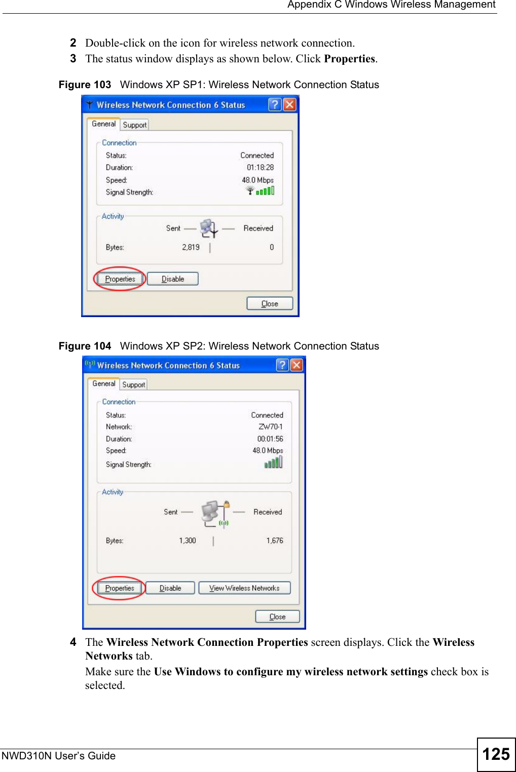  Appendix C Windows Wireless ManagementNWD310N User’s Guide 1252Double-click on the icon for wireless network connection.3The status window displays as shown below. Click Properties.Figure 103   Windows XP SP1: Wireless Network Connection StatusFigure 104   Windows XP SP2: Wireless Network Connection Status4The Wireless Network Connection Properties screen displays. Click the Wireless Networks tab.Make sure the Use Windows to configure my wireless network settings check box is selected.  