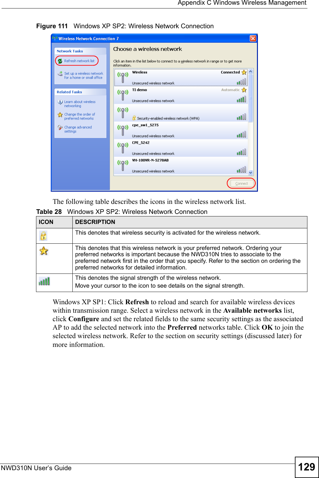  Appendix C Windows Wireless ManagementNWD310N User’s Guide 129Figure 111   Windows XP SP2: Wireless Network ConnectionThe following table describes the icons in the wireless network list.Windows XP SP1: Click Refresh to reload and search for available wireless devices within transmission range. Select a wireless network in the Available networks list, click Configure and set the related fields to the same security settings as the associated AP to add the selected network into the Preferred networks table. Click OK to join the selected wireless network. Refer to the section on security settings (discussed later) for more information. Table 28   Windows XP SP2: Wireless Network ConnectionICON DESCRIPTIONThis denotes that wireless security is activated for the wireless network.This denotes that this wireless network is your preferred network. Ordering your preferred networks is important because the NWD310N tries to associate to the preferred network first in the order that you specify. Refer to the section on ordering the preferred networks for detailed information.This denotes the signal strength of the wireless network.Move your cursor to the icon to see details on the signal strength.