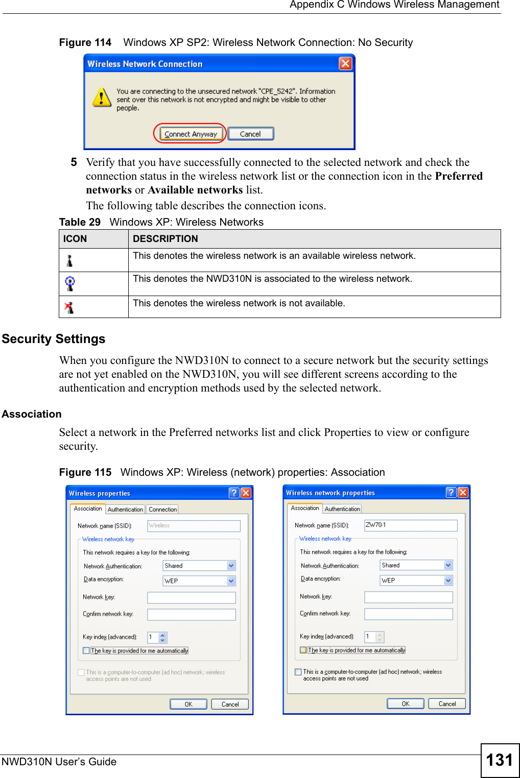  Appendix C Windows Wireless ManagementNWD310N User’s Guide 131Figure 114    Windows XP SP2: Wireless Network Connection: No Security5Verify that you have successfully connected to the selected network and check the connection status in the wireless network list or the connection icon in the Preferred networks or Available networks list.The following table describes the connection icons.Security SettingsWhen you configure the NWD310N to connect to a secure network but the security settings are not yet enabled on the NWD310N, you will see different screens according to the authentication and encryption methods used by the selected network.AssociationSelect a network in the Preferred networks list and click Properties to view or configure security.Figure 115   Windows XP: Wireless (network) properties: AssociationTable 29   Windows XP: Wireless NetworksICON DESCRIPTIONThis denotes the wireless network is an available wireless network.This denotes the NWD310N is associated to the wireless network.This denotes the wireless network is not available.