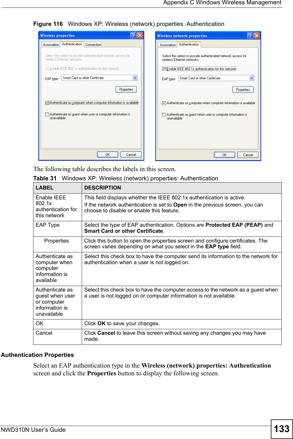  Appendix C Windows Wireless ManagementNWD310N User’s Guide 133Figure 116   Windows XP: Wireless (network) properties: AuthenticationThe following table describes the labels in this screen.Authentication PropertiesSelect an EAP authentication type in the Wireless (network) properties: Authentication screen and click the Properties button to display the following screen. Table 31   Windows XP: Wireless (network) properties: AuthenticationLABEL DESCRIPTIONEnable IEEE 802.1x authentication for this networkThis field displays whether the IEEE 802.1x authentication is active.If the network authentication is set to Open in the previous screen, you can choose to disable or enable this feature.EAP Type Select the type of EAP authentication. Options are Protected EAP (PEAP) and Smart Card or other Certificate. Properties Click this button to open the properties screen and configure certificates. The screen varies depending on what you select in the EAP type field.Authenticate as computer when computer information is availableSelect this check box to have the computer send its information to the network for authentication when a user is not logged on.Authenticate as guest when user or computer information is unavailableSelect this check box to have the computer access to the network as a guest when a user is not logged on or computer information is not available.OK Click OK to save your changes.Cancel Click Cancel to leave this screen without saving any changes you may have made.