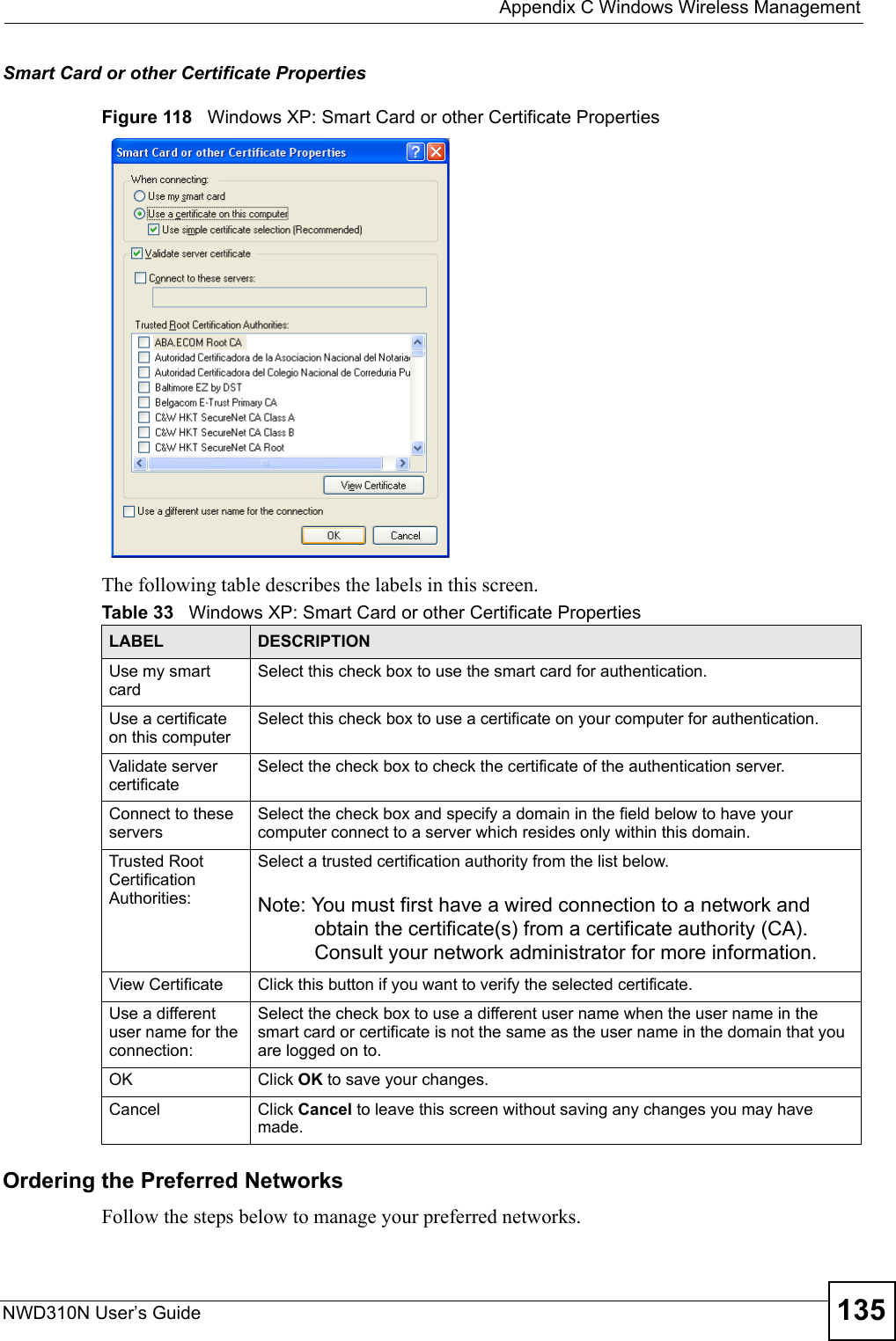  Appendix C Windows Wireless ManagementNWD310N User’s Guide 135Smart Card or other Certificate PropertiesFigure 118   Windows XP: Smart Card or other Certificate PropertiesThe following table describes the labels in this screen.Ordering the Preferred NetworksFollow the steps below to manage your preferred networks.Table 33   Windows XP: Smart Card or other Certificate PropertiesLABEL DESCRIPTIONUse my smart cardSelect this check box to use the smart card for authentication.Use a certificate on this computerSelect this check box to use a certificate on your computer for authentication.Validate server certificateSelect the check box to check the certificate of the authentication server.Connect to these serversSelect the check box and specify a domain in the field below to have your computer connect to a server which resides only within this domain. Trusted Root Certification Authorities:Select a trusted certification authority from the list below.Note: You must first have a wired connection to a network and obtain the certificate(s) from a certificate authority (CA). Consult your network administrator for more information.View Certificate Click this button if you want to verify the selected certificate.Use a different user name for the connection:Select the check box to use a different user name when the user name in the smart card or certificate is not the same as the user name in the domain that you are logged on to.OK Click OK to save your changes.Cancel Click Cancel to leave this screen without saving any changes you may have made.