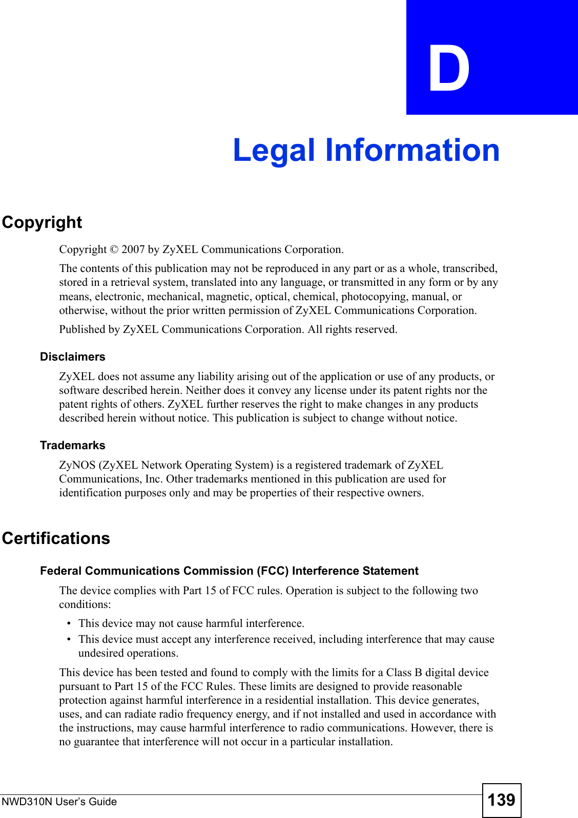 NWD310N User’s Guide 139APPENDIX  D Legal InformationCopyrightCopyright © 2007 by ZyXEL Communications Corporation.The contents of this publication may not be reproduced in any part or as a whole, transcribed, stored in a retrieval system, translated into any language, or transmitted in any form or by any means, electronic, mechanical, magnetic, optical, chemical, photocopying, manual, or otherwise, without the prior written permission of ZyXEL Communications Corporation.Published by ZyXEL Communications Corporation. All rights reserved.DisclaimersZyXEL does not assume any liability arising out of the application or use of any products, or software described herein. Neither does it convey any license under its patent rights nor the patent rights of others. ZyXEL further reserves the right to make changes in any products described herein without notice. This publication is subject to change without notice.TrademarksZyNOS (ZyXEL Network Operating System) is a registered trademark of ZyXEL Communications, Inc. Other trademarks mentioned in this publication are used for identification purposes only and may be properties of their respective owners.CertificationsFederal Communications Commission (FCC) Interference StatementThe device complies with Part 15 of FCC rules. Operation is subject to the following two conditions:• This device may not cause harmful interference.• This device must accept any interference received, including interference that may cause undesired operations.This device has been tested and found to comply with the limits for a Class B digital device pursuant to Part 15 of the FCC Rules. These limits are designed to provide reasonable protection against harmful interference in a residential installation. This device generates, uses, and can radiate radio frequency energy, and if not installed and used in accordance with the instructions, may cause harmful interference to radio communications. However, there is no guarantee that interference will not occur in a particular installation.