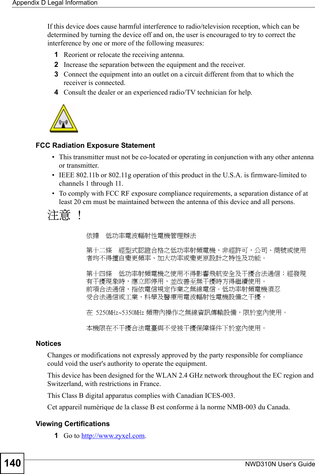 Appendix D Legal InformationNWD310N User’s Guide140If this device does cause harmful interference to radio/television reception, which can be determined by turning the device off and on, the user is encouraged to try to correct the interference by one or more of the following measures:1Reorient or relocate the receiving antenna.2Increase the separation between the equipment and the receiver.3Connect the equipment into an outlet on a circuit different from that to which the receiver is connected.4Consult the dealer or an experienced radio/TV technician for help.FCC Radiation Exposure Statement• This transmitter must not be co-located or operating in conjunction with any other antenna or transmitter. • IEEE 802.11b or 802.11g operation of this product in the U.S.A. is firmware-limited to channels 1 through 11. • To comply with FCC RF exposure compliance requirements, a separation distance of at least 20 cm must be maintained between the antenna of this device and all persons. 注意 !依據  低功率電波輻射性電機管理辦法第十二條  經型式認證合格之低功率射頻電機，非經許可，公司、商號或使用者均不得擅自變更頻率、加大功率或變更原設計之特性及功能。第十四條  低功率射頻電機之使用不得影響飛航安全及干擾合法通信；經發現有干擾現象時，應立即停用，並改善至無干擾時方得繼續使用。前項合法通信，指依電信規定作業之無線電信。低功率射頻電機須忍受合法通信或工業、科學及醫療用電波輻射性電機設備之干擾。 在 5250MHz~5350MHz 頻帶內操作之無線資訊傳輸設備，限於室內使用。本機限在不干擾合法電臺與不受被干擾保障條件下於室內使用。 Notices Changes or modifications not expressly approved by the party responsible for compliance could void the user&apos;s authority to operate the equipment.This device has been designed for the WLAN 2.4 GHz network throughout the EC region and Switzerland, with restrictions in France.This Class B digital apparatus complies with Canadian ICES-003.Cet appareil numérique de la classe B est conforme à la norme NMB-003 du Canada.Viewing Certifications1Go to http://www.zyxel.com.