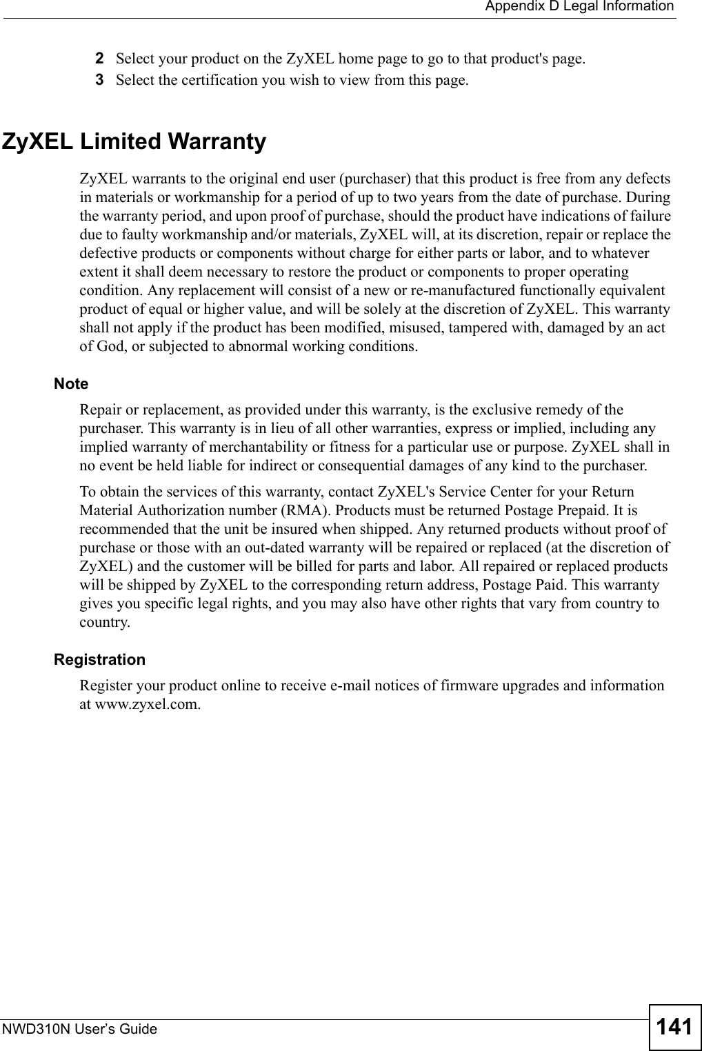  Appendix D Legal InformationNWD310N User’s Guide 1412Select your product on the ZyXEL home page to go to that product&apos;s page.3Select the certification you wish to view from this page.ZyXEL Limited WarrantyZyXEL warrants to the original end user (purchaser) that this product is free from any defects in materials or workmanship for a period of up to two years from the date of purchase. During the warranty period, and upon proof of purchase, should the product have indications of failure due to faulty workmanship and/or materials, ZyXEL will, at its discretion, repair or replace the defective products or components without charge for either parts or labor, and to whatever extent it shall deem necessary to restore the product or components to proper operating condition. Any replacement will consist of a new or re-manufactured functionally equivalent product of equal or higher value, and will be solely at the discretion of ZyXEL. This warranty shall not apply if the product has been modified, misused, tampered with, damaged by an act of God, or subjected to abnormal working conditions.NoteRepair or replacement, as provided under this warranty, is the exclusive remedy of the purchaser. This warranty is in lieu of all other warranties, express or implied, including any implied warranty of merchantability or fitness for a particular use or purpose. ZyXEL shall in no event be held liable for indirect or consequential damages of any kind to the purchaser.To obtain the services of this warranty, contact ZyXEL&apos;s Service Center for your Return Material Authorization number (RMA). Products must be returned Postage Prepaid. It is recommended that the unit be insured when shipped. Any returned products without proof of purchase or those with an out-dated warranty will be repaired or replaced (at the discretion of ZyXEL) and the customer will be billed for parts and labor. All repaired or replaced products will be shipped by ZyXEL to the corresponding return address, Postage Paid. This warranty gives you specific legal rights, and you may also have other rights that vary from country to country.RegistrationRegister your product online to receive e-mail notices of firmware upgrades and information at www.zyxel.com.