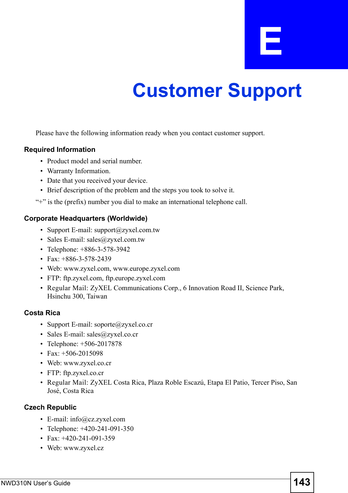 NWD310N User’s Guide 143APPENDIX  E Customer SupportPlease have the following information ready when you contact customer support.Required Information• Product model and serial number.• Warranty Information.• Date that you received your device.• Brief description of the problem and the steps you took to solve it.“+” is the (prefix) number you dial to make an international telephone call.Corporate Headquarters (Worldwide)• Support E-mail: support@zyxel.com.tw• Sales E-mail: sales@zyxel.com.tw• Telephone: +886-3-578-3942• Fax: +886-3-578-2439• Web: www.zyxel.com, www.europe.zyxel.com• FTP: ftp.zyxel.com, ftp.europe.zyxel.com• Regular Mail: ZyXEL Communications Corp., 6 Innovation Road II, Science Park, Hsinchu 300, TaiwanCosta Rica• Support E-mail: soporte@zyxel.co.cr• Sales E-mail: sales@zyxel.co.cr• Telephone: +506-2017878• Fax: +506-2015098• Web: www.zyxel.co.cr• FTP: ftp.zyxel.co.cr• Regular Mail: ZyXEL Costa Rica, Plaza Roble Escazú, Etapa El Patio, Tercer Piso, San José, Costa RicaCzech Republic• E-mail: info@cz.zyxel.com• Telephone: +420-241-091-350• Fax: +420-241-091-359• Web: www.zyxel.cz