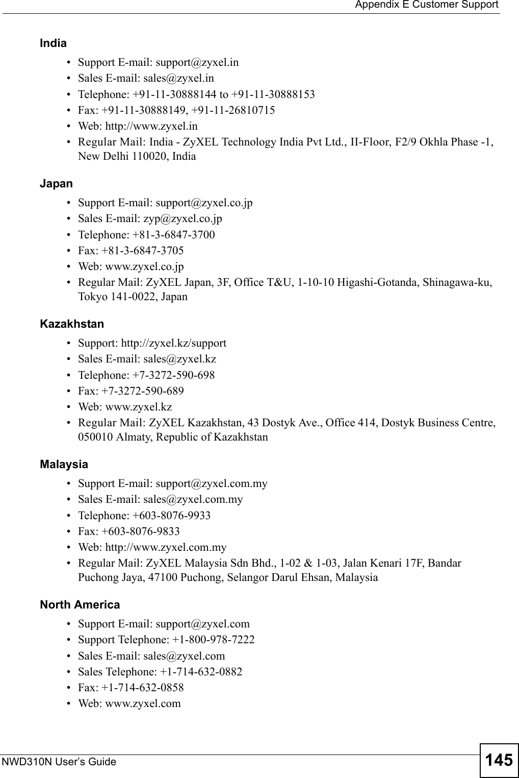  Appendix E Customer SupportNWD310N User’s Guide 145India• Support E-mail: support@zyxel.in• Sales E-mail: sales@zyxel.in• Telephone: +91-11-30888144 to +91-11-30888153• Fax: +91-11-30888149, +91-11-26810715• Web: http://www.zyxel.in• Regular Mail: India - ZyXEL Technology India Pvt Ltd., II-Floor, F2/9 Okhla Phase -1, New Delhi 110020, IndiaJapan• Support E-mail: support@zyxel.co.jp• Sales E-mail: zyp@zyxel.co.jp• Telephone: +81-3-6847-3700• Fax: +81-3-6847-3705• Web: www.zyxel.co.jp• Regular Mail: ZyXEL Japan, 3F, Office T&amp;U, 1-10-10 Higashi-Gotanda, Shinagawa-ku, Tokyo 141-0022, JapanKazakhstan• Support: http://zyxel.kz/support• Sales E-mail: sales@zyxel.kz• Telephone: +7-3272-590-698• Fax: +7-3272-590-689• Web: www.zyxel.kz• Regular Mail: ZyXEL Kazakhstan, 43 Dostyk Ave., Office 414, Dostyk Business Centre, 050010 Almaty, Republic of KazakhstanMalaysia• Support E-mail: support@zyxel.com.my• Sales E-mail: sales@zyxel.com.my• Telephone: +603-8076-9933• Fax: +603-8076-9833• Web: http://www.zyxel.com.my• Regular Mail: ZyXEL Malaysia Sdn Bhd., 1-02 &amp; 1-03, Jalan Kenari 17F, Bandar Puchong Jaya, 47100 Puchong, Selangor Darul Ehsan, MalaysiaNorth America• Support E-mail: support@zyxel.com• Support Telephone: +1-800-978-7222• Sales E-mail: sales@zyxel.com• Sales Telephone: +1-714-632-0882• Fax: +1-714-632-0858• Web: www.zyxel.com