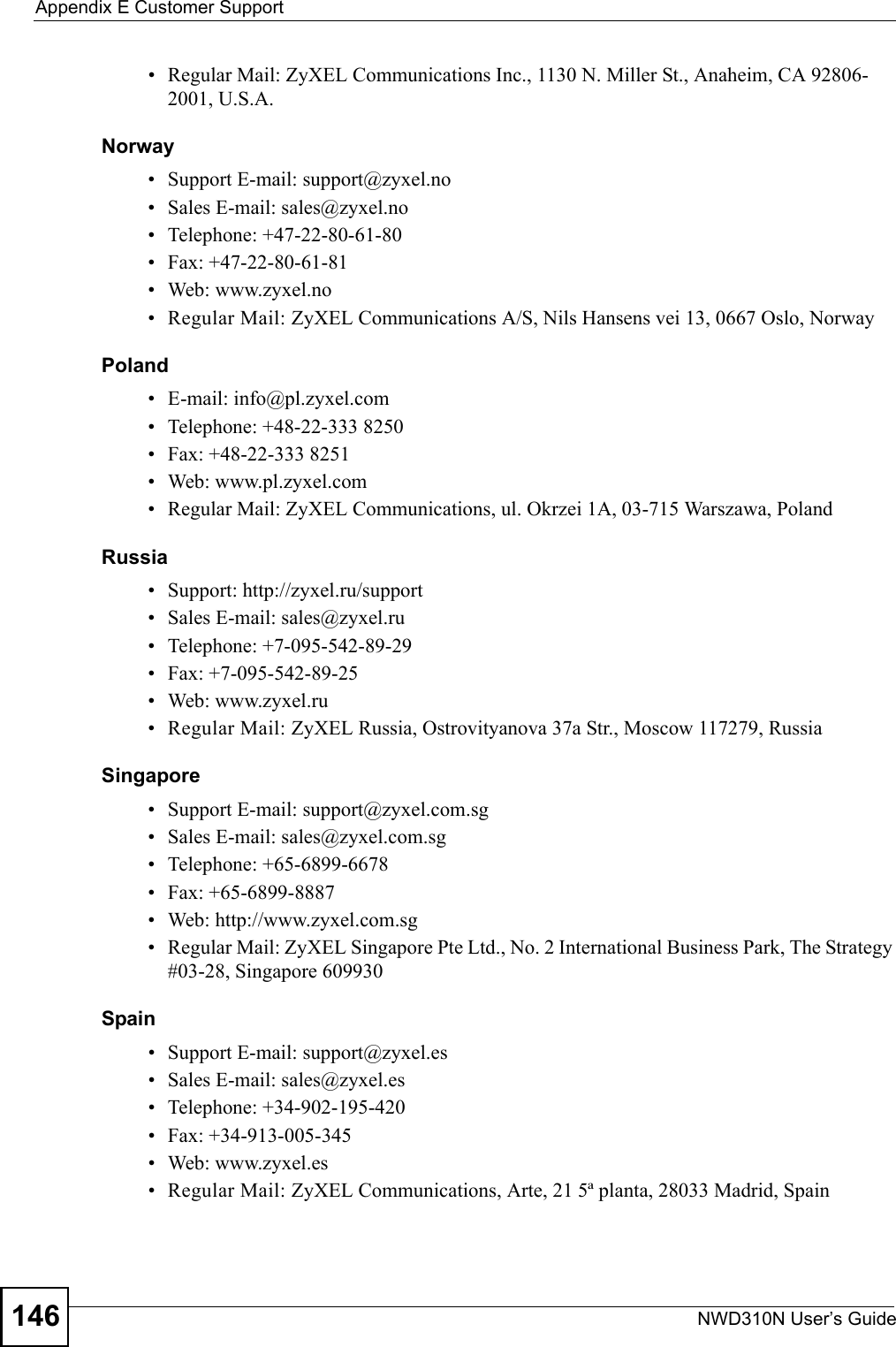 Appendix E Customer SupportNWD310N User’s Guide146• Regular Mail: ZyXEL Communications Inc., 1130 N. Miller St., Anaheim, CA 92806-2001, U.S.A.Norway• Support E-mail: support@zyxel.no • Sales E-mail: sales@zyxel.no• Telephone: +47-22-80-61-80• Fax: +47-22-80-61-81• Web: www.zyxel.no• Regular Mail: ZyXEL Communications A/S, Nils Hansens vei 13, 0667 Oslo, NorwayPoland• E-mail: info@pl.zyxel.com• Telephone: +48-22-333 8250• Fax: +48-22-333 8251• Web: www.pl.zyxel.com• Regular Mail: ZyXEL Communications, ul. Okrzei 1A, 03-715 Warszawa, PolandRussia• Support: http://zyxel.ru/support• Sales E-mail: sales@zyxel.ru• Telephone: +7-095-542-89-29• Fax: +7-095-542-89-25• Web: www.zyxel.ru• Regular Mail: ZyXEL Russia, Ostrovityanova 37a Str., Moscow 117279, RussiaSingapore• Support E-mail: support@zyxel.com.sg• Sales E-mail: sales@zyxel.com.sg• Telephone: +65-6899-6678• Fax: +65-6899-8887• Web: http://www.zyxel.com.sg• Regular Mail: ZyXEL Singapore Pte Ltd., No. 2 International Business Park, The Strategy #03-28, Singapore 609930Spain• Support E-mail: support@zyxel.es• Sales E-mail: sales@zyxel.es• Telephone: +34-902-195-420• Fax: +34-913-005-345• Web: www.zyxel.es • Regular Mail: ZyXEL Communications, Arte, 21 5ª planta, 28033 Madrid, Spain