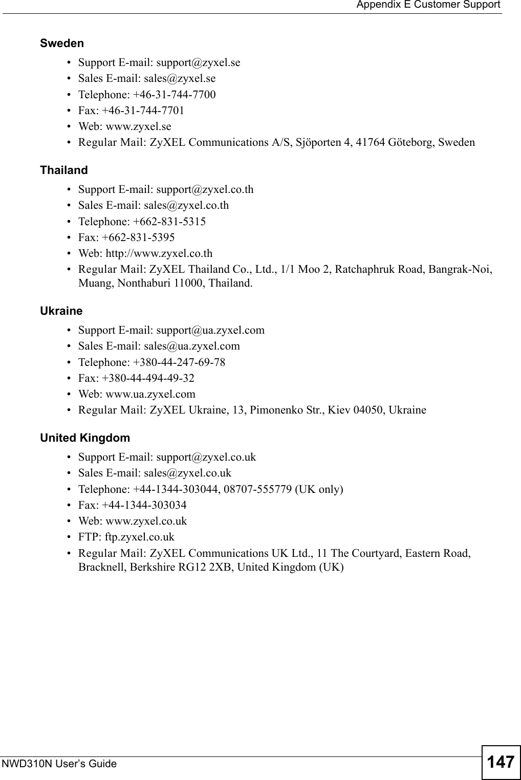  Appendix E Customer SupportNWD310N User’s Guide 147Sweden• Support E-mail: support@zyxel.se• Sales E-mail: sales@zyxel.se• Telephone: +46-31-744-7700• Fax: +46-31-744-7701• Web: www.zyxel.se• Regular Mail: ZyXEL Communications A/S, Sjöporten 4, 41764 Göteborg, SwedenThailand• Support E-mail: support@zyxel.co.th• Sales E-mail: sales@zyxel.co.th• Telephone: +662-831-5315• Fax: +662-831-5395• Web: http://www.zyxel.co.th• Regular Mail: ZyXEL Thailand Co., Ltd., 1/1 Moo 2, Ratchaphruk Road, Bangrak-Noi, Muang, Nonthaburi 11000, Thailand.Ukraine• Support E-mail: support@ua.zyxel.com• Sales E-mail: sales@ua.zyxel.com• Telephone: +380-44-247-69-78• Fax: +380-44-494-49-32• Web: www.ua.zyxel.com• Regular Mail: ZyXEL Ukraine, 13, Pimonenko Str., Kiev 04050, UkraineUnited Kingdom• Support E-mail: support@zyxel.co.uk• Sales E-mail: sales@zyxel.co.uk• Telephone: +44-1344-303044, 08707-555779 (UK only)• Fax: +44-1344-303034• Web: www.zyxel.co.uk• FTP: ftp.zyxel.co.uk• Regular Mail: ZyXEL Communications UK Ltd., 11 The Courtyard, Eastern Road, Bracknell, Berkshire RG12 2XB, United Kingdom (UK)