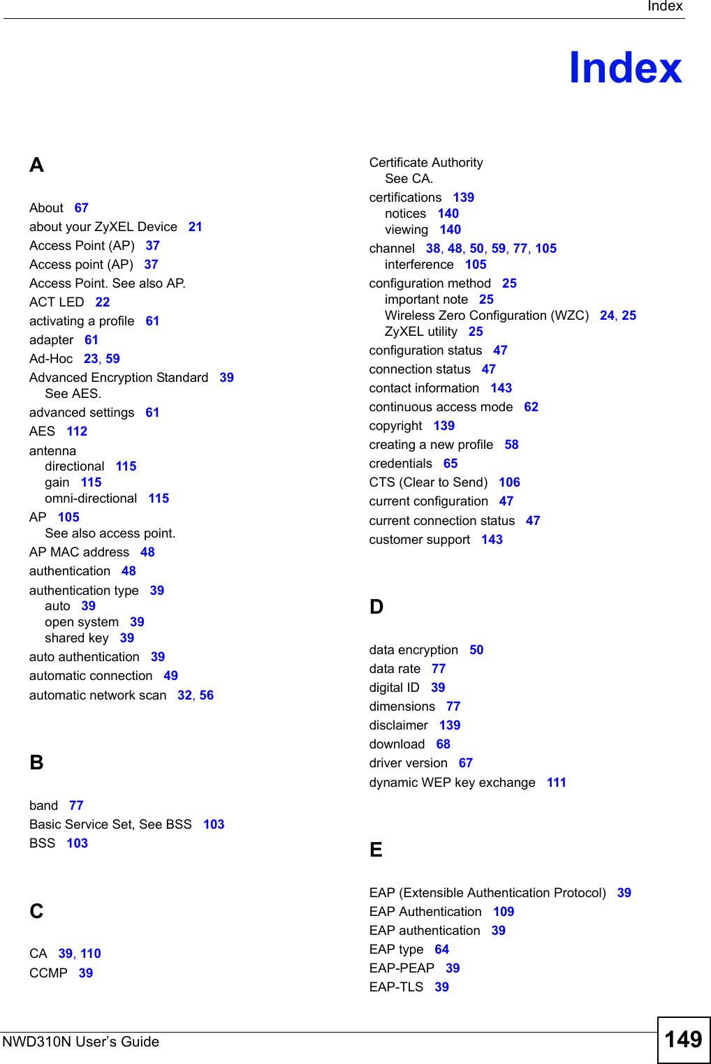 IndexNWD310N User’s Guide 149IndexAAbout 67about your ZyXEL Device 21Access Point (AP) 37Access point (AP) 37Access Point. See also AP.ACT LED 22activating a profile 61adapter 61Ad-Hoc 23, 59Advanced Encryption Standard 39See AES.advanced settings 61AES 112antennadirectional 115gain 115omni-directional 115AP 105See also access point.AP MAC address 48authentication 48authentication type 39auto 39open system 39shared key 39auto authentication 39automatic connection 49automatic network scan 32, 56Bband 77Basic Service Set, See BSS 103BSS 103CCA 39, 110CCMP 39Certificate AuthoritySee CA.certifications 139notices 140viewing 140channel 38, 48, 50, 59, 77, 105interference 105configuration method 25important note 25Wireless Zero Configuration (WZC) 24, 25ZyXEL utility 25configuration status 47connection status 47contact information 143continuous access mode 62copyright 139creating a new profile 58credentials 65CTS (Clear to Send) 106current configuration 47current connection status 47customer support 143Ddata encryption 50data rate 77digital ID 39dimensions 77disclaimer 139download 68driver version 67dynamic WEP key exchange 111EEAP (Extensible Authentication Protocol) 39EAP Authentication 109EAP authentication 39EAP type 64EAP-PEAP 39EAP-TLS 39