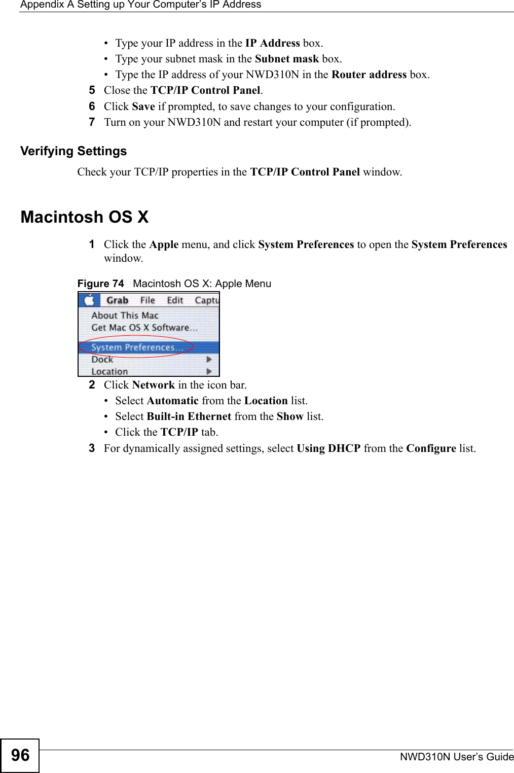 Appendix A Setting up Your Computer’s IP AddressNWD310N User’s Guide96• Type your IP address in the IP Address box.• Type your subnet mask in the Subnet mask box.• Type the IP address of your NWD310N in the Router address box.5Close the TCP/IP Control Panel.6Click Save if prompted, to save changes to your configuration.7Turn on your NWD310N and restart your computer (if prompted).Verifying SettingsCheck your TCP/IP properties in the TCP/IP Control Panel window.Macintosh OS X1Click the Apple menu, and click System Preferences to open the System Preferences window.Figure 74   Macintosh OS X: Apple Menu2Click Network in the icon bar.   • Select Automatic from the Location list.• Select Built-in Ethernet from the Show list. • Click the TCP/IP tab.3For dynamically assigned settings, select Using DHCP from the Configure list.