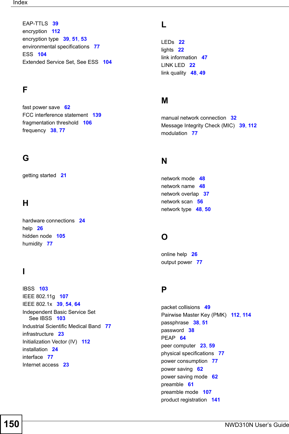 IndexNWD310N User’s Guide150EAP-TTLS 39encryption 112encryption type 39, 51, 53environmental specifications 77ESS 104Extended Service Set, See ESS 104Ffast power save 62FCC interference statement 139fragmentation threshold 106frequency 38, 77Ggetting started 21Hhardware connections 24help 26hidden node 105humidity 77IIBSS 103IEEE 802.11g 107IEEE 802.1x 39, 54, 64Independent Basic Service SetSee IBSS 103Industrial Scientific Medical Band 77infrastructure 23Initialization Vector (IV) 112installation 24interface 77Internet access 23LLEDs 22lights 22link information 47LINK LED 22link quality 48, 49Mmanual network connection 32Message Integrity Check (MIC) 39, 112modulation 77Nnetwork mode 48network name 48network overlap 37network scan 56network type 48, 50Oonline help 26output power 77Ppacket collisions 49Pairwise Master Key (PMK) 112, 114passphrase 38, 51password 38PEAP 64peer computer 23, 59physical specifications 77power consumption 77power saving 62power saving mode 62preamble 61preamble mode 107product registration 141