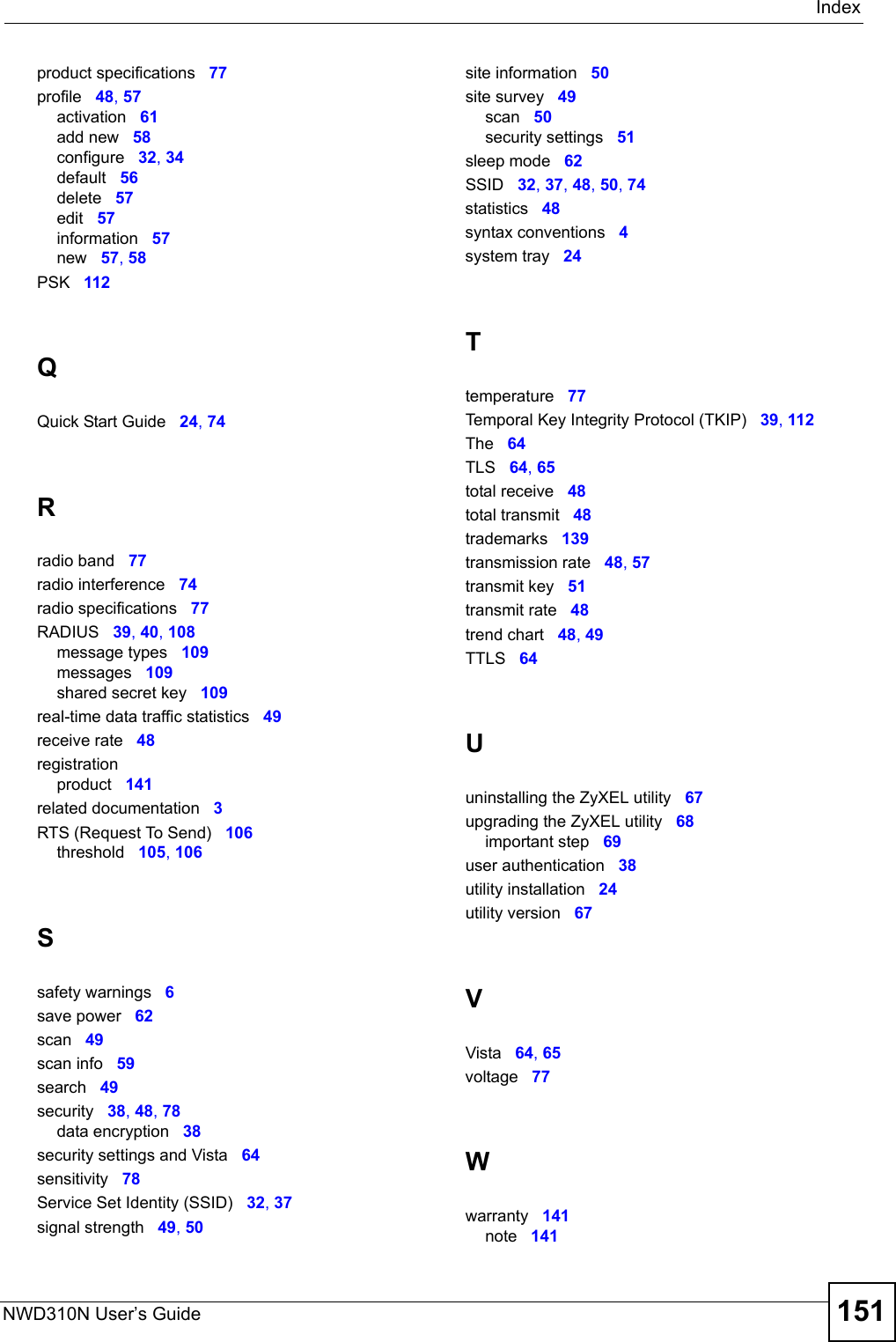 IndexNWD310N User’s Guide 151product specifications 77profile 48, 57activation 61add new 58configure 32, 34default 56delete 57edit 57information 57new 57, 58PSK 112QQuick Start Guide 24, 74Rradio band 77radio interference 74radio specifications 77RADIUS 39, 40, 108message types 109messages 109shared secret key 109real-time data traffic statistics 49receive rate 48registrationproduct 141related documentation 3RTS (Request To Send) 106threshold 105, 106Ssafety warnings 6save power 62scan 49scan info 59search 49security 38, 48, 78data encryption 38security settings and Vista 64sensitivity 78Service Set Identity (SSID) 32, 37signal strength 49, 50site information 50site survey 49scan 50security settings 51sleep mode 62SSID 32, 37, 48, 50, 74statistics 48syntax conventions 4system tray 24Ttemperature 77Temporal Key Integrity Protocol (TKIP) 39, 112The 64TLS 64, 65total receive 48total transmit 48trademarks 139transmission rate 48, 57transmit key 51transmit rate 48trend chart 48, 49TTLS 64Uuninstalling the ZyXEL utility 67upgrading the ZyXEL utility 68important step 69user authentication 38utility installation 24utility version 67VVista 64, 65voltage 77Wwarranty 141note 141