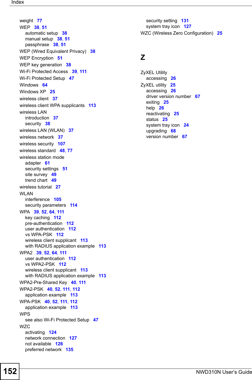 IndexNWD310N User’s Guide152weight 77WEP 38, 51automatic setup 38manual setup 38, 51passphrase 38, 51WEP (Wired Equivalent Privacy) 38WEP Encryption 51WEP key generation 38Wi-Fi Protected Access 39, 111Wi-Fi Protected Setup 47Windows 64Windows XP 25wireless client 37wireless client WPA supplicants 113wireless LANintroduction 37security 38wireless LAN (WLAN) 37wireless network 37wireless security 107wireless standard 48, 77wireless station modeadapter 61security settings 51site survey 49trend chart 49wireless tutorial 27WLANinterference 105security parameters 114WPA 39, 52, 64, 111key caching 112pre-authentication 112user authentication 112vs WPA-PSK 112wireless client supplicant 113with RADIUS application example 113WPA2 39, 52, 64, 111user authentication 112vs WPA2-PSK 112wireless client supplicant 113with RADIUS application example 113WPA2-Pre-Shared Key 40, 111WPA2-PSK 40, 52, 111, 112application example 113WPA-PSK 40, 52, 111, 112application example 113WPSsee also Wi-Fi Protected Setup 47WZCactivating 124network connection 127not available 126preferred network 135security setting 131system tray icon 127WZC (Wireless Zero Configuration) 25ZZyXEL Utilityaccessing 26ZyXEL utility 25accessing 26driver version number 67exiting 25help 26reactivating 25status 25system tray icon 24upgrading 68version number 67