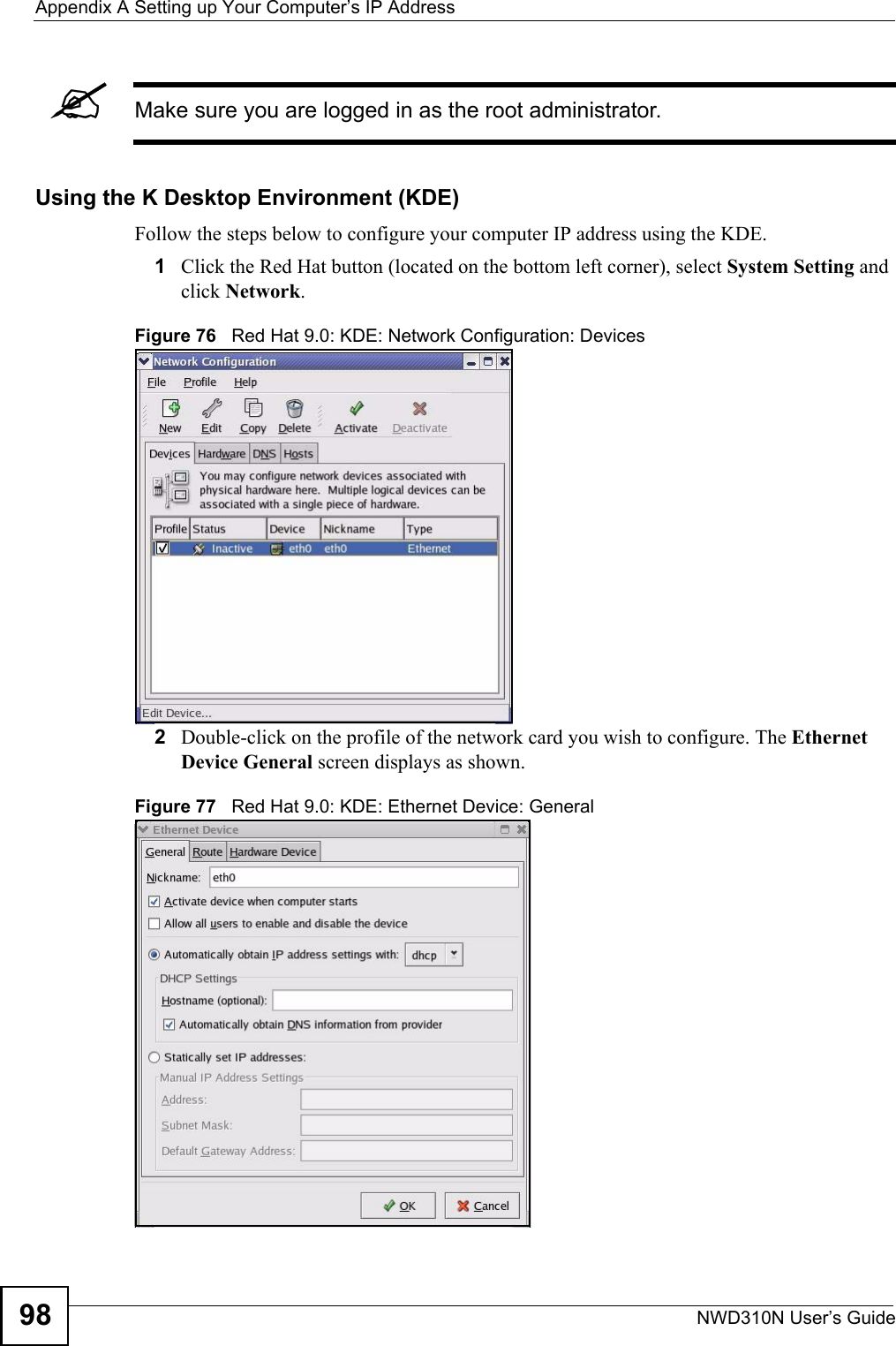 Appendix A Setting up Your Computer’s IP AddressNWD310N User’s Guide98&quot;Make sure you are logged in as the root administrator. Using the K Desktop Environment (KDE)Follow the steps below to configure your computer IP address using the KDE. 1Click the Red Hat button (located on the bottom left corner), select System Setting and click Network.Figure 76   Red Hat 9.0: KDE: Network Configuration: Devices 2Double-click on the profile of the network card you wish to configure. The Ethernet Device General screen displays as shown. Figure 77   Red Hat 9.0: KDE: Ethernet Device: General  