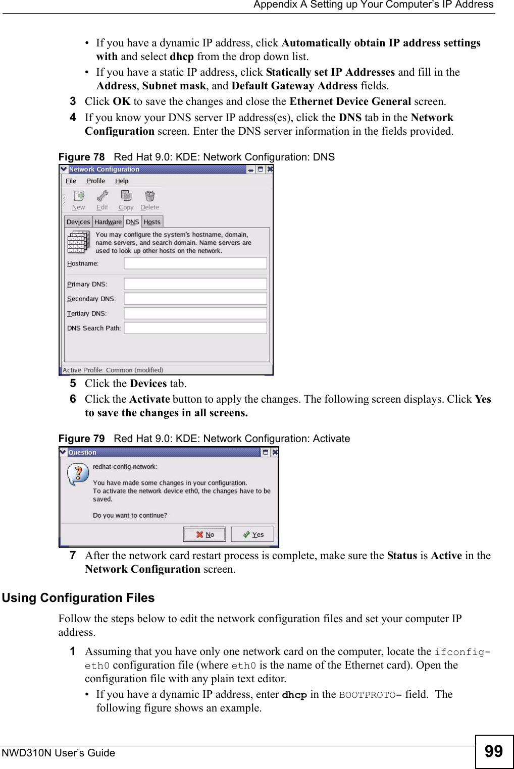  Appendix A Setting up Your Computer’s IP AddressNWD310N User’s Guide 99• If you have a dynamic IP address, click Automatically obtain IP address settings with and select dhcp from the drop down list. • If you have a static IP address, click Statically set IP Addresses and fill in the  Address, Subnet mask, and Default Gateway Address fields. 3Click OK to save the changes and close the Ethernet Device General screen. 4If you know your DNS server IP address(es), click the DNS tab in the Network Configuration screen. Enter the DNS server information in the fields provided. Figure 78   Red Hat 9.0: KDE: Network Configuration: DNS 5Click the Devices tab. 6Click the Activate button to apply the changes. The following screen displays. Click Yes to save the changes in all screens.Figure 79   Red Hat 9.0: KDE: Network Configuration: Activate  7After the network card restart process is complete, make sure the Status is Active in the Network Configuration screen.Using Configuration FilesFollow the steps below to edit the network configuration files and set your computer IP address. 1Assuming that you have only one network card on the computer, locate the ifconfig-eth0 configuration file (where eth0 is the name of the Ethernet card). Open the configuration file with any plain text editor.• If you have a dynamic IP address, enter dhcp in the BOOTPROTO= field.  The following figure shows an example. 