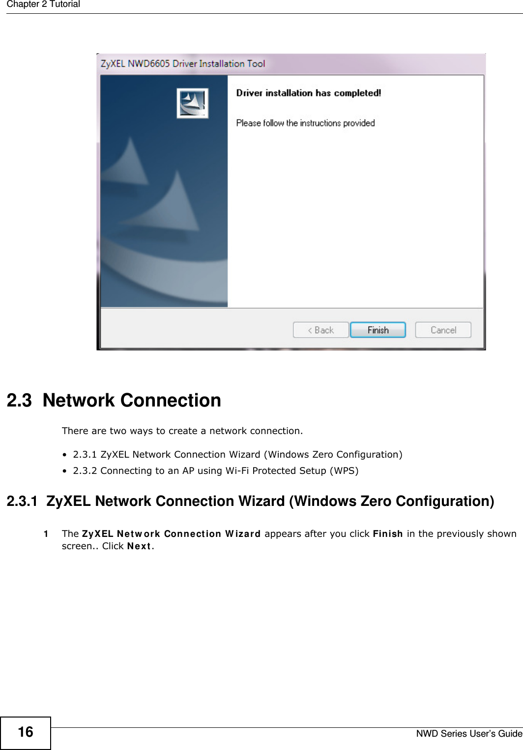 Chapter 2 TutorialNWD Series User’s Guide162.3  Network ConnectionThere are two ways to create a network connection.• 2.3.1 ZyXEL Network Connection Wizard (Windows Zero Configuration)• 2.3.2 Connecting to an AP using Wi-Fi Protected Setup (WPS)2.3.1  ZyXEL Network Connection Wizard (Windows Zero Configuration)1The ZyXEL Network Connection Wizard appears after you click Finish in the previously shown screen.. Click Next.