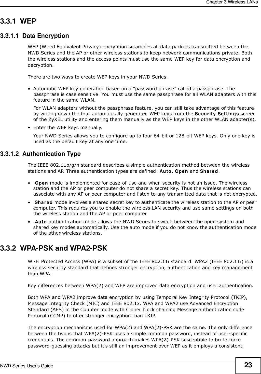  Chapter 3 Wireless LANsNWD Series User’s Guide 233.3.1  WEP3.3.1.1  Data Encryption WEP (Wired Equivalent Privacy) encryption scrambles all data packets transmitted between the NWD Series and the AP or other wireless stations to keep network communications private. Both the wireless stations and the access points must use the same WEP key for data encryption and decryption.There are two ways to create WEP keys in your NWD Series.• Automatic WEP key generation based on a “password phrase” called a passphrase. The passphrase is case sensitive. You must use the same passphrase for all WLAN adapters with this feature in the same WLAN.For WLAN adapters without the passphrase feature, you can still take advantage of this feature by writing down the four automatically generated WEP keys from the Security Settings screen of the ZyXEL utility and entering them manually as the WEP keys in the other WLAN adapter(s).• Enter the WEP keys manually.Your NWD Series allows you to configure up to four 64-bit or 128-bit WEP keys. Only one key is used as the default key at any one time.3.3.1.2  Authentication Type The IEEE 802.11b/g/n standard describes a simple authentication method between the wireless stations and AP. Three authentication types are defined: Auto, Open and Shared.• Open mode is implemented for ease-of-use and when security is not an issue. The wireless station and the AP or peer computer do not share a secret key. Thus the wireless stations can associate with any AP or peer computer and listen to any transmitted data that is not encrypted.• Shared mode involves a shared secret key to authenticate the wireless station to the AP or peer computer. This requires you to enable the wireless LAN security and use same settings on both the wireless station and the AP or peer computer.• Auto authentication mode allows the NWD Series to switch between the open system and shared key modes automatically. Use the auto mode if you do not know the authentication mode of the other wireless stations.3.3.2  WPA-PSK and WPA2-PSK Wi-Fi Protected Access (WPA) is a subset of the IEEE 802.11i standard. WPA2 (IEEE 802.11i) is a wireless security standard that defines stronger encryption, authentication and key management than WPA. Key differences between WPA(2) and WEP are improved data encryption and user authentication.Both WPA and WPA2 improve data encryption by using Temporal Key Integrity Protocol (TKIP), Message Integrity Check (MIC) and IEEE 802.1x. WPA and WPA2 use Advanced Encryption Standard (AES) in the Counter mode with Cipher block chaining Message authentication code Protocol (CCMP) to offer stronger encryption than TKIP.The encryption mechanisms used for WPA(2) and WPA(2)-PSK are the same. The only difference between the two is that WPA(2)-PSK uses a simple common password, instead of user-specific credentials. The common-password approach makes WPA(2)-PSK susceptible to brute-force password-guessing attacks but it’s still an improvement over WEP as it employs a consistent, 