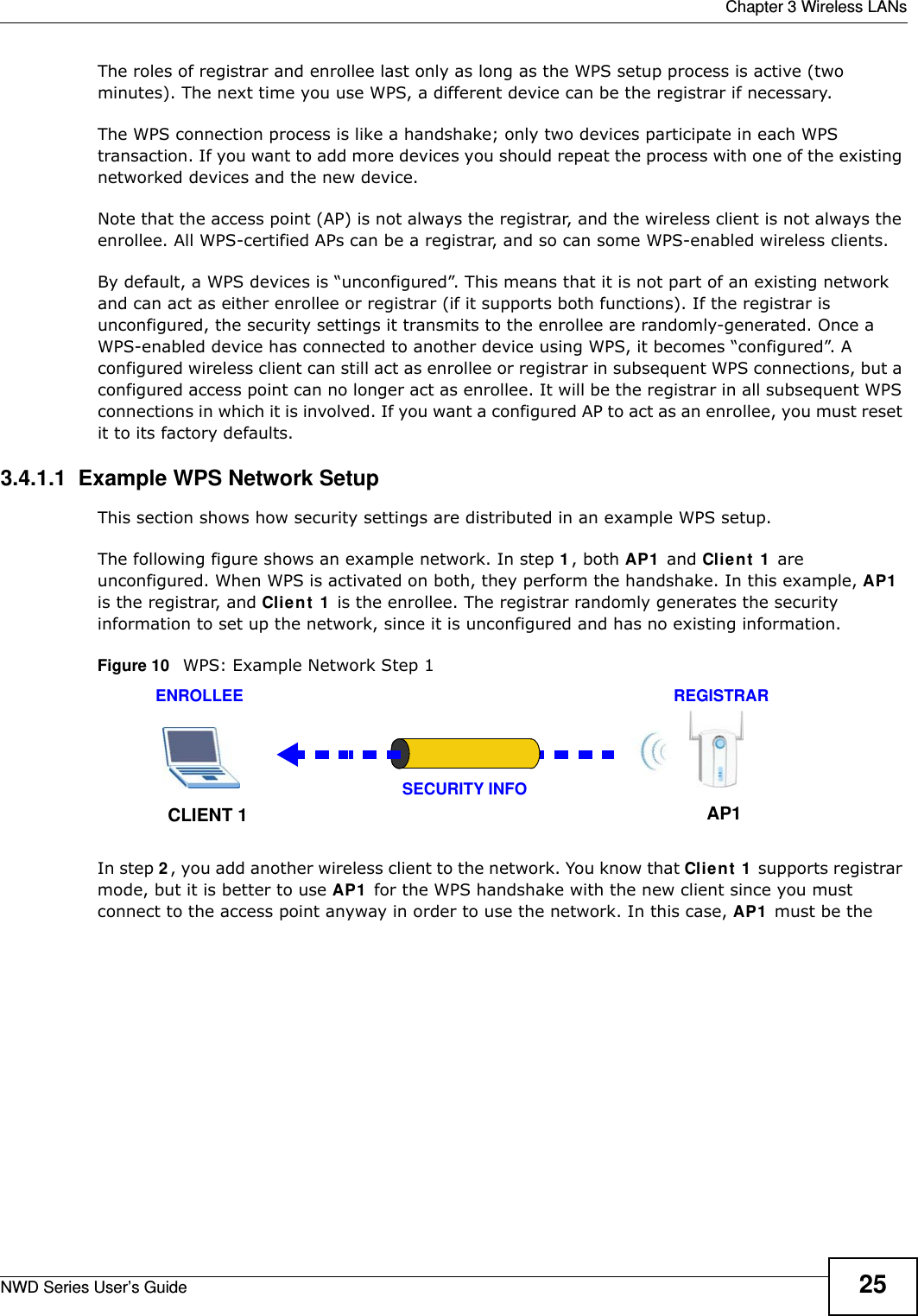  Chapter 3 Wireless LANsNWD Series User’s Guide 25The roles of registrar and enrollee last only as long as the WPS setup process is active (two minutes). The next time you use WPS, a different device can be the registrar if necessary.The WPS connection process is like a handshake; only two devices participate in each WPS transaction. If you want to add more devices you should repeat the process with one of the existing networked devices and the new device.Note that the access point (AP) is not always the registrar, and the wireless client is not always the enrollee. All WPS-certified APs can be a registrar, and so can some WPS-enabled wireless clients.By default, a WPS devices is “unconfigured”. This means that it is not part of an existing network and can act as either enrollee or registrar (if it supports both functions). If the registrar is unconfigured, the security settings it transmits to the enrollee are randomly-generated. Once a WPS-enabled device has connected to another device using WPS, it becomes “configured”. A configured wireless client can still act as enrollee or registrar in subsequent WPS connections, but a configured access point can no longer act as enrollee. It will be the registrar in all subsequent WPS connections in which it is involved. If you want a configured AP to act as an enrollee, you must reset it to its factory defaults.3.4.1.1  Example WPS Network SetupThis section shows how security settings are distributed in an example WPS setup.The following figure shows an example network. In step 1, both AP1 and Client 1 are unconfigured. When WPS is activated on both, they perform the handshake. In this example, AP1 is the registrar, and Client 1 is the enrollee. The registrar randomly generates the security information to set up the network, since it is unconfigured and has no existing information.Figure 10   WPS: Example Network Step 1In step 2, you add another wireless client to the network. You know that Client 1 supports registrar mode, but it is better to use AP1 for the WPS handshake with the new client since you must connect to the access point anyway in order to use the network. In this case, AP1 must be the REGISTRARENROLLEESECURITY INFOCLIENT 1 AP1