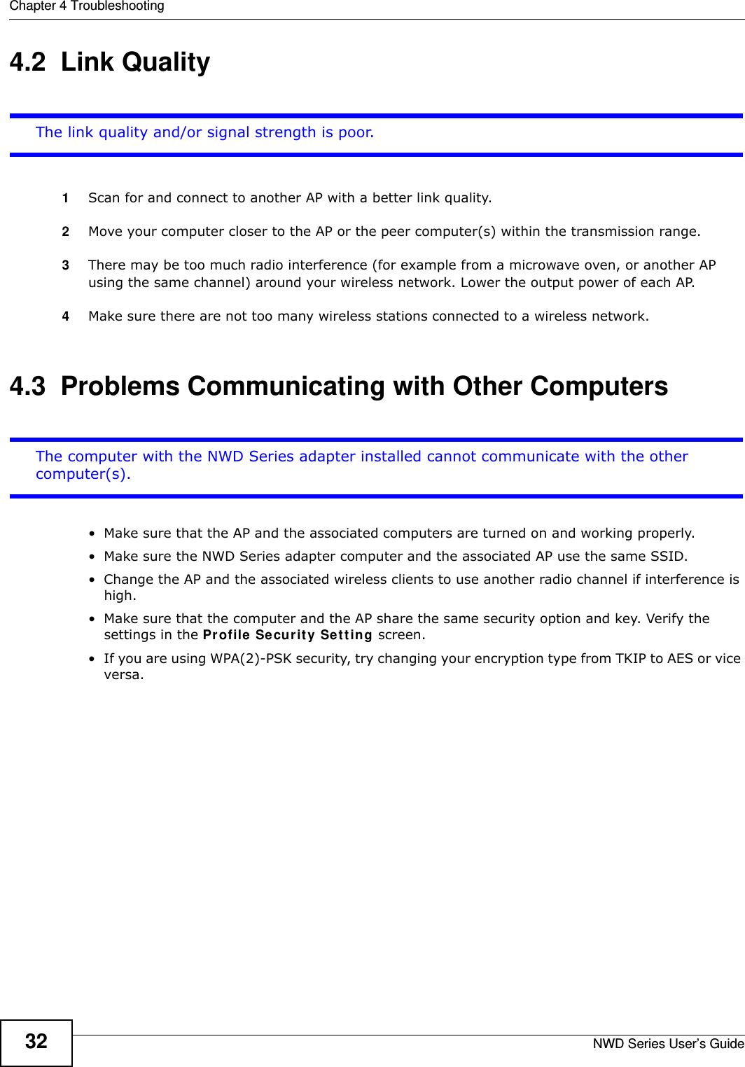 Chapter 4 TroubleshootingNWD Series User’s Guide324.2  Link QualityThe link quality and/or signal strength is poor.1Scan for and connect to another AP with a better link quality.2Move your computer closer to the AP or the peer computer(s) within the transmission range.3There may be too much radio interference (for example from a microwave oven, or another AP using the same channel) around your wireless network. Lower the output power of each AP.4Make sure there are not too many wireless stations connected to a wireless network.4.3  Problems Communicating with Other ComputersThe computer with the NWD Series adapter installed cannot communicate with the other computer(s).• Make sure that the AP and the associated computers are turned on and working properly.  • Make sure the NWD Series adapter computer and the associated AP use the same SSID.• Change the AP and the associated wireless clients to use another radio channel if interference is high.• Make sure that the computer and the AP share the same security option and key. Verify the settings in the Profile Security Setting screen.• If you are using WPA(2)-PSK security, try changing your encryption type from TKIP to AES or vice versa.