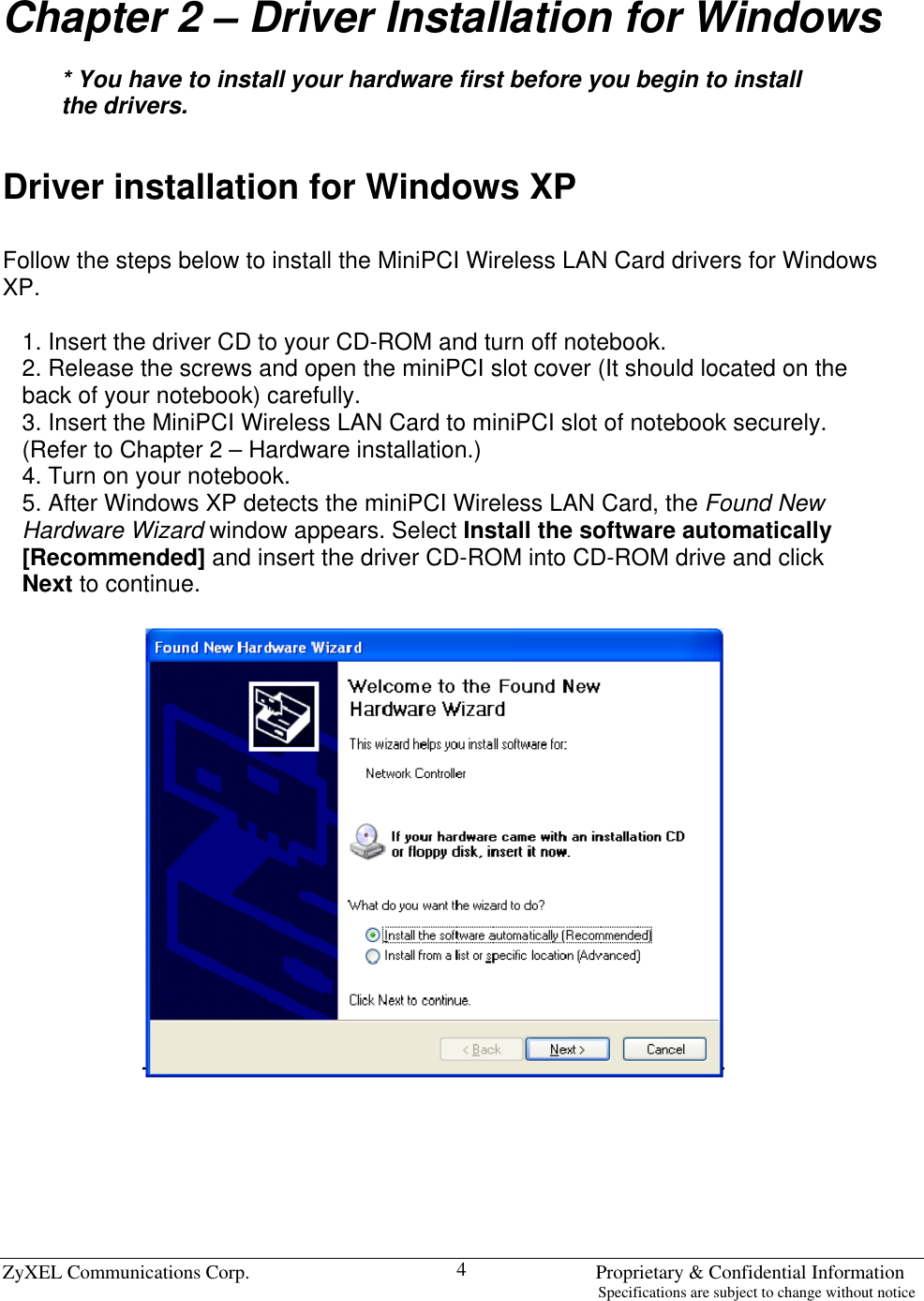  ZyXEL Communications Corp.                                                                       Proprietary &amp; Confidential Information                                                                                                                           Specifications are subject to change without notice 4 Chapter 2 – Driver Installation for Windows  * You have to install your hardware first before you begin to install the drivers.   Driver installation for Windows XP  Follow the steps below to install the MiniPCI Wireless LAN Card drivers for Windows XP.  1. Insert the driver CD to your CD-ROM and turn off notebook. 2. Release the screws and open the miniPCI slot cover (It should located on the back of your notebook) carefully. 3. Insert the MiniPCI Wireless LAN Card to miniPCI slot of notebook securely. (Refer to Chapter 2 – Hardware installation.) 4. Turn on your notebook. 5. After Windows XP detects the miniPCI Wireless LAN Card, the Found New Hardware Wizard window appears. Select Install the software automatically [Recommended] and insert the driver CD-ROM into CD-ROM drive and click Next to continue.        