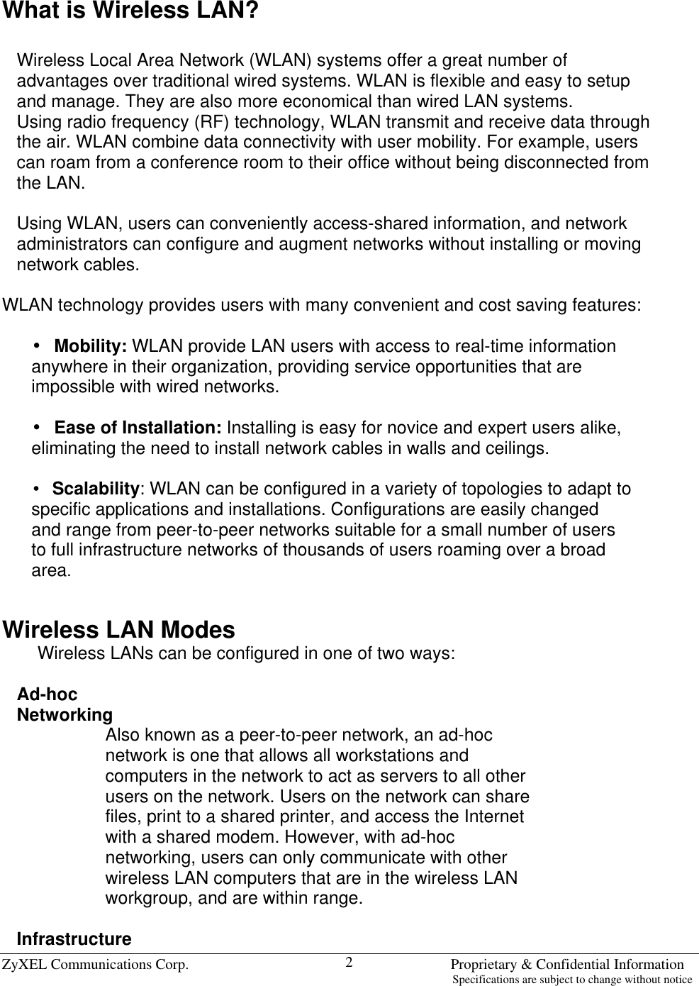  ZyXEL Communications Corp.                                                                       Proprietary &amp; Confidential Information                                                                                                                           Specifications are subject to change without notice 2 What is Wireless LAN?  Wireless Local Area Network (WLAN) systems offer a great number of advantages over traditional wired systems. WLAN is flexible and easy to setup and manage. They are also more economical than wired LAN systems. Using radio frequency (RF) technology, WLAN transmit and receive data through the air. WLAN combine data connectivity with user mobility. For example, users can roam from a conference room to their office without being disconnected from the LAN.  Using WLAN, users can conveniently access-shared information, and network administrators can configure and augment networks without installing or moving network cables.  WLAN technology provides users with many convenient and cost saving features:   •Mobility: WLAN provide LAN users with access to real-time information anywhere in their organization, providing service opportunities that are impossible with wired networks.   •Ease of Installation: Installing is easy for novice and expert users alike, eliminating the need to install network cables in walls and ceilings.   •Scalability: WLAN can be configured in a variety of topologies to adapt to specific applications and installations. Configurations are easily changed and range from peer-to-peer networks suitable for a small number of users to full infrastructure networks of thousands of users roaming over a broad area.   Wireless LAN Modes Wireless LANs can be configured in one of two ways:  Ad-hoc Networking Also known as a peer-to-peer network, an ad-hoc network is one that allows all workstations and computers in the network to act as servers to all other users on the network. Users on the network can share files, print to a shared printer, and access the Internet with a shared modem. However, with ad-hoc networking, users can only communicate with other wireless LAN computers that are in the wireless LAN workgroup, and are within range.  Infrastructure 