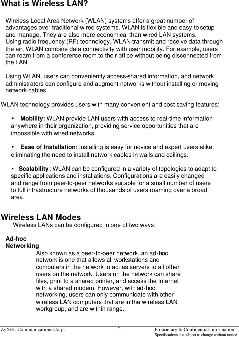  ZyXEL Communications Corp.                                                                       Proprietary &amp; Confidential Information                                                                                                                           Specifications are subject to change without notice 2  What is Wireless LAN?  Wireless Local Area Network (WLAN) systems offer a great number of advantages over traditional wired systems. WLAN is flexible and easy to setup and manage. They are also more economical than wired LAN systems. Using radio frequency (RF) technology, WLAN transmit and receive data through the air. WLAN combine data connectivity with user mobility. For example, users can roam from a conference room to their office without being disconnected from the LAN.  Using WLAN, users can conveniently access-shared information, and network administrators can configure and augment networks without installing or moving network cables.  WLAN technology provides users with many convenient and cost saving features:  • Mobility: WLAN provide LAN users with access to real-time information anywhere in their organization, providing service opportunities that are impossible with wired networks.  • Ease of Installation: Installing is easy for novice and expert users alike, eliminating the need to install network cables in walls and ceilings.  • Scalability: WLAN can be configured in a variety of topologies to adapt to specific applications and installations. Configurations are easily changed and range from peer-to-peer networks suitable for a small number of users to full infrastructure networks of thousands of users roaming over a broad area.   Wireless LAN Modes Wireless LANs can be configured in one of two ways:  Ad-hoc Networking Also known as a peer-to-peer network, an ad-hoc network is one that allows all workstations and computers in the network to act as servers to all other users on the network. Users on the network can share files, print to a shared printer, and access the Internet with a shared modem. However, with ad-hoc networking, users can only communicate with other wireless LAN computers that are in the wireless LAN workgroup, and are within range.  