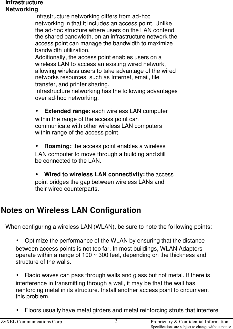 ZyXEL Communications Corp.                                                                       Proprietary &amp; Confidential Information                                                                                                                           Specifications are subject to change without notice 3  Infrastructure Networking Infrastructure networking differs from ad-hoc networking in that it includes an access point. Unlike the ad-hoc structure where users on the LAN contend the shared bandwidth, on an infrastructure network the access point can manage the bandwidth to maximize bandwidth utilization. Additionally, the access point enables users on a wireless LAN to access an existing wired network, allowing wireless users to take advantage of the wired networks resources, such as Internet, email, file transfer, and printer sharing. Infrastructure networking has the following advantages over ad-hoc networking:  • Extended range: each wireless LAN computer within the range of the access point can communicate with other wireless LAN computers within range of the access point.  • Roaming: the access point enables a wireless LAN computer to move through a building and still be connected to the LAN.  • Wired to wireless LAN connectivity: the access point bridges the gap between wireless LANs and their wired counterparts.   Notes on Wireless LAN Configuration  When configuring a wireless LAN (WLAN), be sure to note the fo llowing points:  • Optimize the performance of the WLAN by ensuring that the distance between access points is not too far. In most buildings, WLAN Adapters operate within a range of 100 ~ 300 feet, depending on the thickness and structure of the walls.  • Radio waves can pass through walls and glass but not metal. If there is interference in transmitting through a wall, it may be that the wall has reinforcing metal in its structure. Install another access point to circumvent this problem.  • Floors usually have metal girders and metal reinforcing struts that interfere 