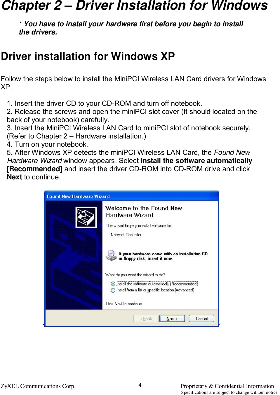  ZyXEL Communications Corp.                                                                       Proprietary &amp; Confidential Information                                                                                                                           Specifications are subject to change without notice 4 Chapter 2 – Driver Installation for Windows  * You have to install your hardware first before you begin to install the drivers.   Driver installation for Windows XP  Follow the steps below to install the MiniPCI Wireless LAN Card drivers for Windows XP.  1. Insert the driver CD to your CD-ROM and turn off notebook. 2. Release the screws and open the miniPCI slot cover (It should located on the back of your notebook) carefully. 3. Insert the MiniPCI Wireless LAN Card to miniPCI slot of notebook securely. (Refer to Chapter 2 – Hardware installation.) 4. Turn on your notebook. 5. After Windows XP detects the miniPCI Wireless LAN Card, the Found New Hardware Wizard window appears. Select Install the software automatically [Recommended] and insert the driver CD-ROM into CD-ROM drive and click Next to continue.        