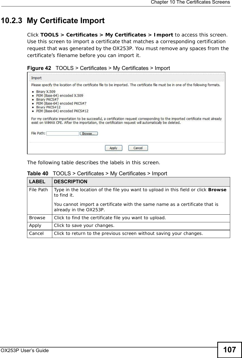  Chapter 10The Certificates ScreensOX253P User’s Guide 10710.2.3  My Certificate ImportClick TOOLS &gt; Certificates &gt; My Certificates &gt; Import to access this screen. Use this screen to import a certificate that matches a corresponding certification request that was generated by the OX253P. You must remove any spaces from the certificate’s filename before you can import it.Figure 42   TOOLS &gt; Certificates &gt; My Certificates &gt; ImportThe following table describes the labels in this screen.  Table 40   TOOLS &gt; Certificates &gt; My Certificates &gt; ImportLABEL DESCRIPTIONFile Path Type in the location of the file you want to upload in this field or click Browseto find it.You cannot import a certificate with the same name as a certificate that is already in the OX253P.Browse Click to find the certificate file you want to upload. Apply Click to save your changes.Cancel Click to return to the previous screen without saving your changes.